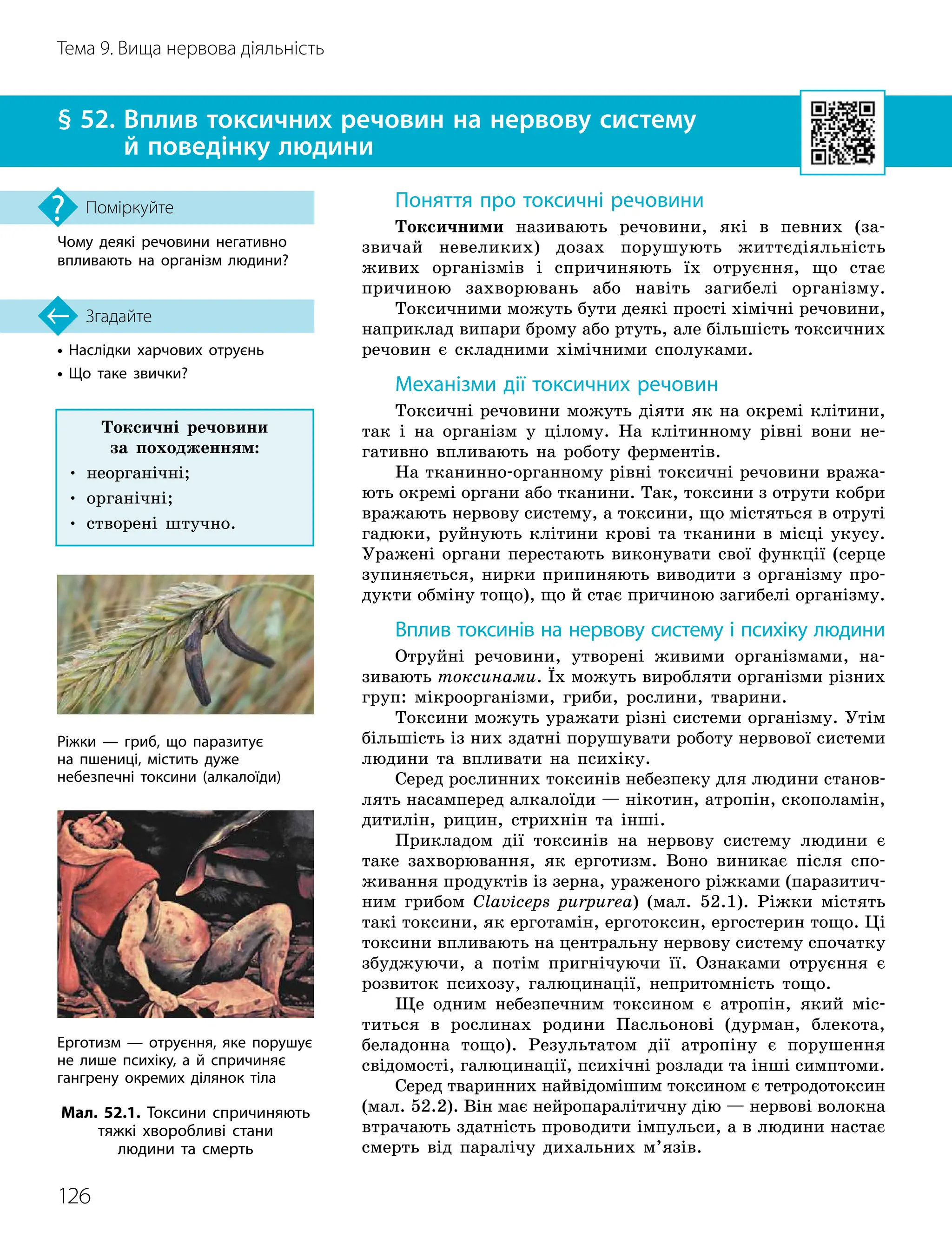 126
Тема 9. Вища нервова діяльність
•

Наслідки харчових отруєнь
• Що таке звички?
§ 52. 
Вплив токсичних речовин на нервову систему
й поведінку людини
Згадайте
Чому деякі речовини негативно
впливають на організм людини?
Поміркуйте Поняття про токсичні речовини
Токсичними називають речовини, які в певних (за-
звичай невеликих) дозах порушують життєдіяльність
живих організмів і спричиняють їх отруєння, що стає
причиною захворювань або навіть загибелі організму.
Токсичними можуть бути деякі прості хімічні речовини,
наприклад випари брому або ртуть, але більшість токсичних
речовин є складними хімічними сполуками.
Механізми дії токсичних речовин
Токсичні речовини можуть діяти як на окремі клітини,
так і на організм у цілому. На клітинному рівні вони не-
гативно впливають на роботу ферментів.
На тканинно-органному рівні токсичні речовини вража-
ють окремі органи або тканини. Так, токсини з отрути кобри
вражають нервову систему, а токсини, що містяться в отруті
гадюки, руйнують клітини крові та тканини в місці укусу.
Уражені органи перестають виконувати свої функції (серце
зупиняється, нирки припиняють виводити з організму про-
дукти обміну тощо), що й стає причиною загибелі організму.
Вплив токсинів на нервову систему і психіку людини
Отруйні речовини, утворені живими організмами, на-
зивають токсинами. Їх можуть виробляти організми різних
груп: мікроорганізми, гриби, рослини, тварини.
Токсини можуть уражати різні системи організму. Утім
більшість із них здатні порушувати роботу нервової системи
людини та впливати на психіку.
Серед рослинних токсинів небезпеку для людини станов-
лять насамперед алкалоїди — нікотин, атропін, скополамін,
дитилін, рицин, стрихнін та інші.
Прикладом дії токсинів на нервову систему людини є
таке захворювання, як ерготизм. Воно виникає після спо-
живання продуктів із зерна, ураженого ріжками (паразитич-
ним грибом Claviceps purpurea) (мал. 52.1). Ріжки містять
такі токсини, як ерготамін, ерготоксин, ергостерин тощо. Ці
токсини впливають на центральну нервову систему спочатку
збуджуючи, а потім пригнічуючи її. Ознаками отруєння є
розвиток психозу, галюцинації, непритомність тощо.
Ще одним небезпечним токсином є атропін, який міс-
титься в рослинах родини Пасльонові (дурман, блекота,
беладонна тощо). Результатом дії атропіну є порушення
свідомості, галюцинації, психічні розлади та інші симптоми.
Серед тваринних найвідомішим токсином є тетродотоксин
(мал. 52.2). Він має нейропаралітичну дію — нервові волокна
втрачають здатність проводити імпульси, а в людини настає
смерть від паралічу дихальних м’язів.
Мал. 52.1. Токсини спричиняють
тяжкі хворобливі стани
людини та смерть
Ріжки — гриб, що паразитує
на пшениці, містить дуже
небезпечні токсини (алкалоїди)
Ерготизм — отруєння, яке порушує
не лише психіку, а й спричиняє
гангрену окремих ділянок тіла
Токсичні речовини
за походженням:
• неорганічні;
• органічні;
• створені штучно.
 