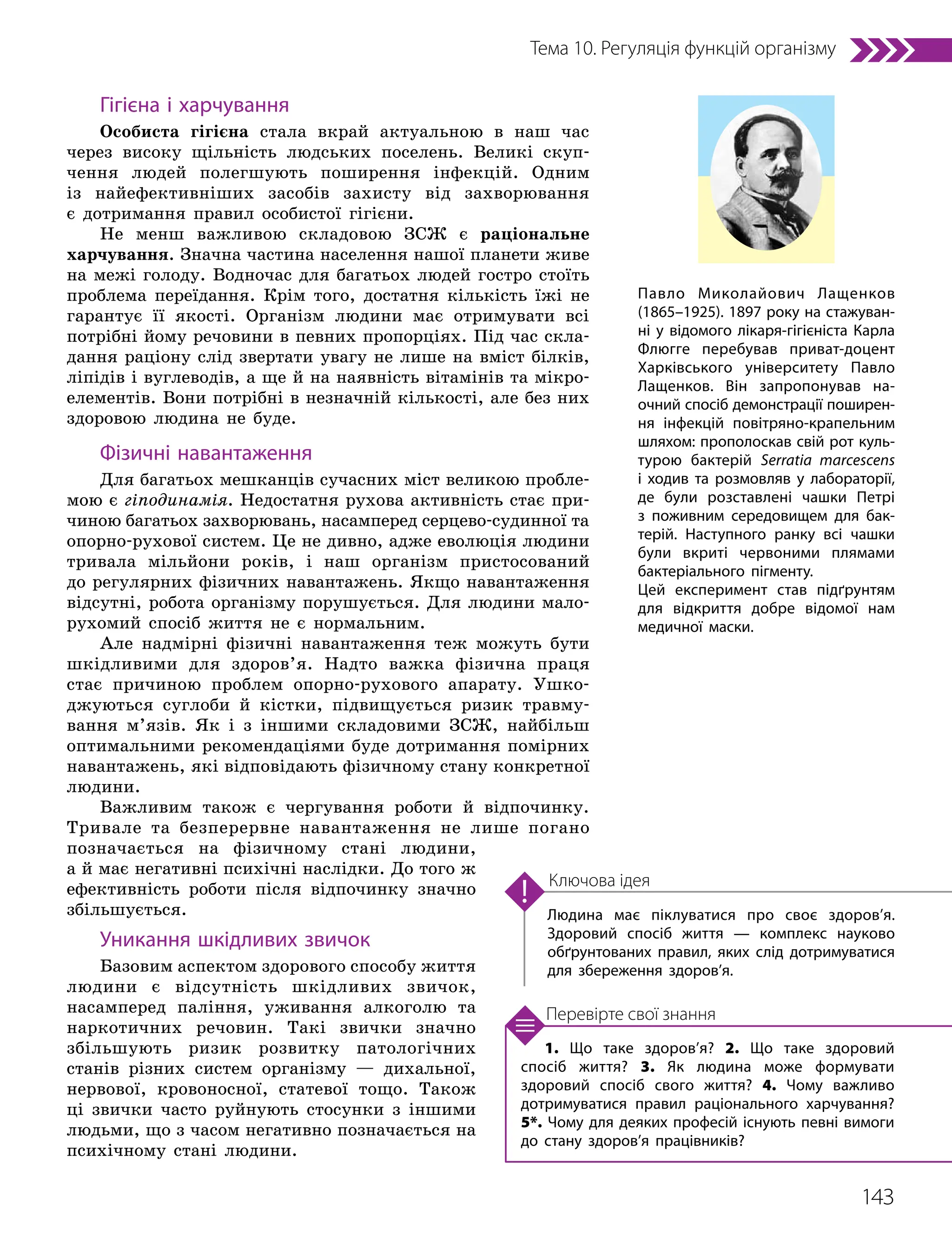 143
Тема 10. Регуляція функцій організму
1. Що таке здоров’я? 2. Що таке здоровий
спосіб життя? 3. Як людина може формувати
здоровий спосіб свого життя? 4. Чому важливо
дотримуватися правил раціонального харчування?
5*. Чому для деяких професій існують певні вимоги
до стану здоров’я працівників?
Перевірте свої знання
Людина має піклуватися про своє здоров’я.
Здоровий спосіб життя — комплекс науково
обґрунтованих правил, яких слід дотримуватися
для збереження здоров’я.
Ключова ідея
Гігієна і харчування
Особиста гігієна стала вкрай актуальною в наш час
через високу щільність людських поселень. Великі скуп-
чення людей полегшують поширення інфекцій. Одним
із найефективніших засобів захисту від захворювання
є дотримання правил особистої гігієни.
Не менш важливою складовою ЗСЖ є раціональне
харчування. Значна частина населення нашої планети живе
на межі голоду. Водночас для багатьох людей гостро стоїть
проблема переїдання. Крім того, достатня кількість їжі не
гарантує її якості. Організм людини має отримувати всі
потрібні йому речовини в певних пропорціях. Під час скла-
дання раціону слід звертати увагу не лише на вміст білків,
ліпідів і вуглеводів, а ще й на наявність вітамінів та мікро-
елементів. Вони потрібні в незначній кількості, але без них
здоровою людина не буде.
Фізичні навантаження
Для багатьох мешканців сучасних міст великою пробле-
мою є гіподинамія. Недостатня рухова активність стає при-
чиною багатьох захворювань, насамперед серцево-судинної та
опорно-рухової систем. Це не дивно, адже еволюція людини
тривала мільйони років, і наш організм пристосований
до регулярних фізичних навантажень. Якщо навантаження
відсутні, робота організму порушується. Для людини мало-
рухомий спосіб життя не є нормальним.
Але надмірні фізичні навантаження теж можуть бути
шкідливими для здоров’я. Надто важка фізична праця
стає причиною проблем опорно-рухового апарату. Ушко-
джуються суглоби й кістки, підвищується ризик травму-
вання м’язів. Як і з іншими складовими ЗСЖ, найбільш
оптимальними рекомендаціями буде дотримання помірних
навантажень, які відповідають фізичному стану конкретної
людини.
Важливим також є чергування роботи й відпочинку.
Тривале та безперервне навантаження не лише погано
позначається на фізичному стані людини,
а й має негативні психічні наслідки. До того ж
ефективність роботи після відпочинку значно
збільшується.
Уникання шкідливих звичок
Базовим аспектом здорового способу життя
людини є відсутність шкідливих звичок,
насамперед паління, уживання алкоголю та
наркотичних речовин. Такі звички значно
збільшують ризик розвитку патологічних
станів різних систем організму — дихальної,
нервової, кровоносної, статевої тощо. Також
ці звички часто руйнують стосунки з іншими
людьми, що з часом негативно позначається на
психічному стані людини.
Павло Миколайович Лащенков
(1865–1925). 1897 року на стажуван­
ні у відомого лікаря-гігієніста Карла
Флюгге перебував приват-доцент
Харківського університету Павло
Лащенков. Він запропонував на­
очний спосіб демонстрації поширен­
ня інфекцій повітряно-крапельним
шляхом: прополоскав свій рот куль­
турою бактерій Serratia marcescens
і ходив та розмовляв у лабораторії,
де були розставлені чашки Петрі
з поживним середовищем для бак­
терій. Наступного ранку всі чашки
були вкриті червоними плямами
бактеріального пігменту.
Цей експеримент став підґрунтям
для відкриття добре відомої нам
медичної маски.
 