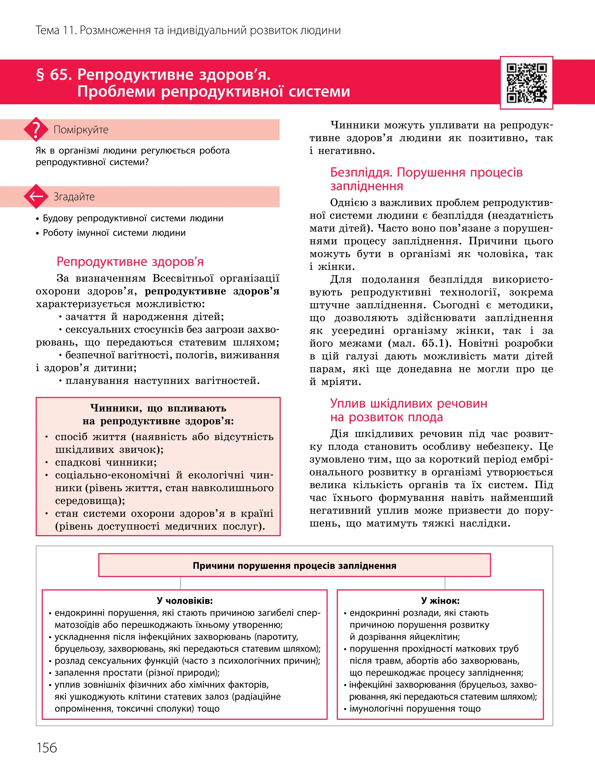 156
Тема 11. Розмноження та індивідуальний розвиток людини
• Будову репродуктивної системи людини
• Роботу імунної системи людини
Згадайте
§ 65. 
Репродуктивне здоров’я.
Проблеми репродуктивної системи
Як в організмі людини регулюється робота
репродуктивної системи?
Поміркуйте
Репродуктивне здоров’я
За визначенням Всесвітньої організації
охорони здоров’я, репродуктивне здоров’я
характеризується можливістю:
•зачаття й народження дітей;
•сексуальних стосунків без загрози захво-
рювань, що передаються статевим шляхом;
•безпечної вагітності, пологів, виживання
і здоров’я дитини;
•планування наступних вагітностей.
Чинники можуть упливати на репродук-
тивне здоров’я людини як позитивно, так
і негативно.
Безпліддя. Порушення процесів
запліднення
Однією з важливих проблем репродуктив-
ної системи людини є безпліддя (нездатність
мати дітей). Часто воно пов’язане з порушен-
нями процесу запліднення. Причини цього
можуть бути в організмі як чоловіка, так
і жінки.
Для подолання безпліддя використо-
вують репродуктивні технології, зокрема
штучне запліднення. Сьогодні є методики,
що дозволяють здійснювати запліднення
як усере
­
дині організму жінки, так і за
його межами (мал. 65.1). Новітні розробки
в цій галузі дають можливість мати дітей
парам, які ще донедавна не могли про це
й мріяти.
Уплив шкідливих речовин
на розвиток плода
Дія шкідливих речовин під час розвит
­
ку плода становить особливу небезпеку. Це
зумовлено тим, що за короткий період ембрі-
онального розвитку в організмі утворюється
велика кількість органів та їх систем. Під
час їхнього формування навіть найменший
негативний уплив може призвести до пору-
шень, що матимуть тяжкі наслідки.
Причини порушення процесів запліднення
У чоловіків:
•

ендокринні порушення, які стають причиною загибелі спер­
матозоїдів або перешкоджають їхньому утворенню;
•

ускладнення після інфекційних захворювань (паротиту,
бруцельозу, захворювань, які передаються статевим шляхом);
•

розлад сексуальних функцій (часто з психологічних причин);
• запалення простати (різної природи);
•

уплив зовнішніх фізичних або хімічних факторів,
які ушкоджують клітини статевих залоз (радіаційне
опромінення, токсичні сполуки) тощо
У жінок:
•

ендокринні розлади, які стають
причиною порушення розвитку
й дозрівання яйцеклітин;
•

порушення прохідності маткових труб
після травм, абортів або захворювань,
що перешкоджає процесу запліднення;
•

інфекційні захворювання (бруцельоз, захво
­-
рювання, які передаються статевим шляхом);
• імунологічні порушення тощо
Чинники, що впливають
на репродуктивне здоров’я:
•

спосіб життя (наявність або відсутність
шкідливих звичок);
• спадкові чинники;
•

соціально-економічні й екологічні чин-
ники (рівень життя, стан навколишнього
середовища);
•

стан системи охорони здоров’я в країні
(рівень доступності медичних послуг).
 