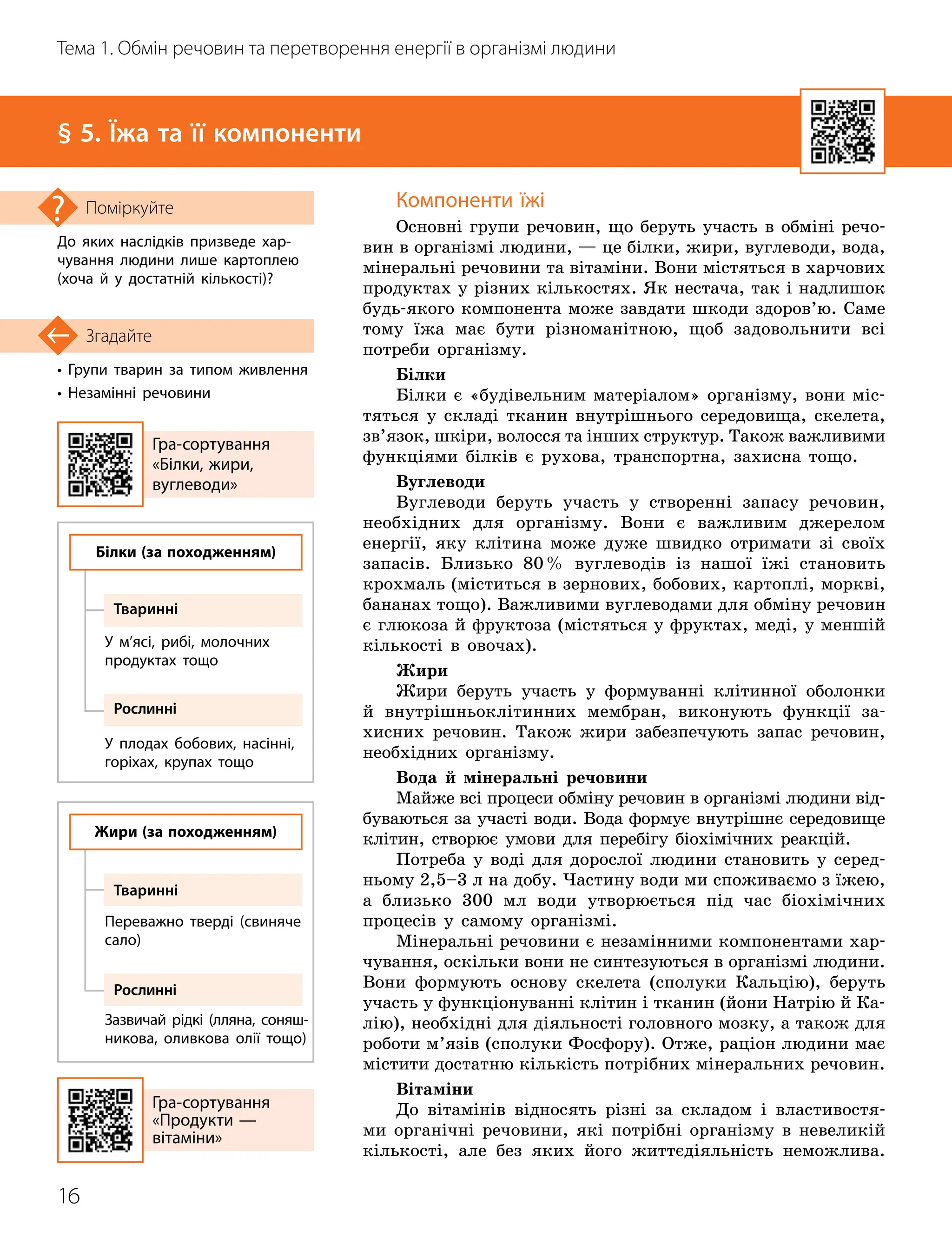 16
Тема 1. Обмін речовин та перетворення енергії в організмі людини
• Групи тварин за типом живлення
• Незамінні речовини
Згадайте
§ 5. Їжа та її компоненти
До яких наслідків призведе хар­
чування людини лише картоплею
(хоча й у достатній кількості)?
Поміркуйте Компоненти їжі
Основні групи речовин, що беруть участь в обміні речо-
вин в організмі людини, — це білки, жири, вуглеводи, вода,
мінеральні речовини та вітаміни. Вони містяться в харчових
продуктах у різних кількостях. Як нестача, так і надлишок
будь-якого компонента може завдати шкоди здоров’ю. Саме
тому їжа має бути різноманітною, щоб задовольнити всі
потреби організму.
Білки
Білки є «будівельним матеріалом» орга
­
нізму, вони міс-
тяться у складі тканин внут
­
рішнього середовища, скелета,
зв’язок, шкіри, волосся та інших структур. Також важливими
функціями білків є рухова, транспортна, захисна тощо.
Вуглеводи
Вуглеводи беруть участь у створенні запасу речовин,
необхідних для організму. Вони є важливим джерелом
енергії, яку клітина може дуже швидко отримати зі своїх
запасів. Близько 80% вуглеводів із нашої їжі становить
крохмаль (міститься в зернових, бобових, картоплі, моркві,
бананах тощо). Важливими вуглеводами для обміну речовин
є глюкоза й фруктоза (містяться у фруктах, меді, у меншій
кількості в овочах).
Жири
Жири беруть участь у формуванні клітинної оболонки
й внутрішньоклітинних мембран, виконують функції за-
хисних речовин. Також жири забезпечують запас речовин,
необхідних організму.
Вода й мінеральні речовини
Майже всі процеси обміну речовин в організмі людини від-
буваються за участі води. Вода формує внутрішнє середовище
клітин, створює умови для перебігу біохімічних реакцій.
Потреба у воді для дорослої людини становить у серед-
ньому 2,5–3 л на добу. Частину води ми споживаємо з їжею,
а близько 300 мл води утворюється під час біохімічних
процесів у самому організмі.
Мінеральні речовини є незамінними компонентами хар-
чування, оскільки вони не синтезуються в організмі людини.
Вони формують основу скелета (сполуки Кальцію), беруть
участь у функціонуванні клітин і тканин (йони Натрію й Ка-
лію), необхідні для діяльності головного мозку, а також для
роботи м’язів (сполуки Фосфору). Отже, раціон людини має
містити достатню кількість потрібних мінеральних речовин.
Вітаміни
До вітамінів відносять різні за складом і властивостя-
ми органічні речовини, які потрібні організму в невеликій
кількості, але без яких його життєдіяльність неможлива.
Гра
-
сортування
«Білки, жири,
вуглеводи»
Гра
-
сортування
«Продукти —
вітаміни»
Білки (за походженням)
Жири (за походженням)
Тваринні
Тваринні
Рослинні
Рослинні
У м’ясі, рибі, молочних
продуктах тощо
Переважно тверді (свиняче
сало)
У плодах бобових, насінні,
горіхах, крупах тощо
Зазвичай рідкі (лляна, соняш­
никова, оливкова олії тощо)
 