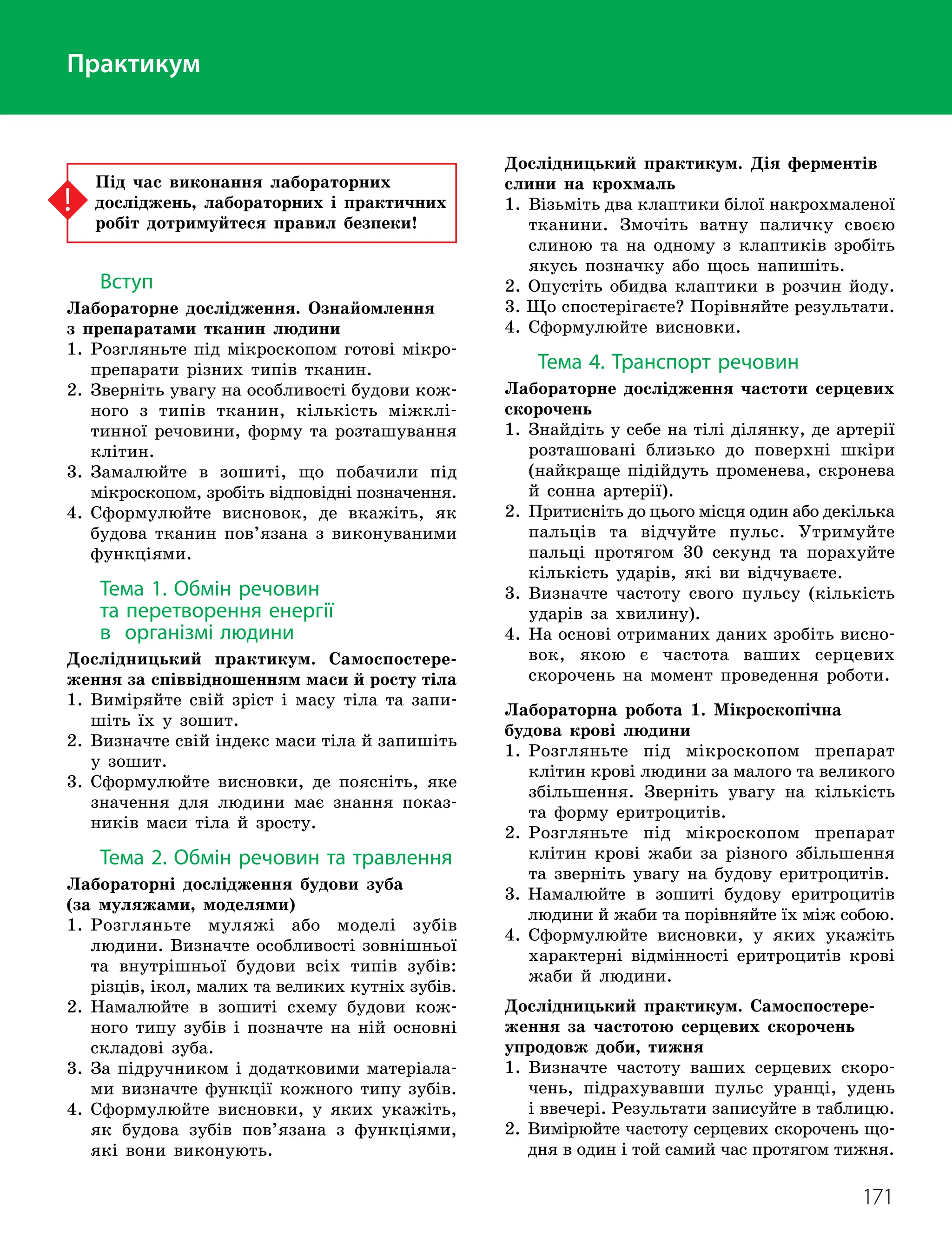 171
Практикум
Практикум
Практикум
Під час виконання лабораторних
досліджень, лабораторних і практичних
робіт дотримуйтеся правил безпеки!
Вступ
Лабораторне дослідження. Ознайомлення
з препаратами тканин людини
1. 
Розгляньте під мікроскопом готові мікро-
препарати різних типів тканин.
2. 
Зверніть увагу на особливості будови кож-
ного з типів тканин, кількість міжклі-
тинної речовини, форму та розташування
клітин.
3. 
Замалюйте в зошиті, що побачили під
мікроскопом, зробіть відповідні позначення.
4. 
Сформулюйте висновок, де вкажіть, як
будова тканин пов’язана з виконуваними
функціями.
Тема 1. Обмін речовин
та перетворення енергії
в організмі людини
Дослідницький практикум. Самоспостере-
ження за співвідношенням маси й росту тіла
1. 
Виміряйте свій зріст і масу тіла та запи-
шіть їх у зошит.
2. 
Визначте свій індекс маси тіла й запишіть
у зошит.
3. 
Сформулюйте висновки, де поясніть, яке
значення для людини має знання показ-
ників маси тіла й зросту.
Тема 2. Обмін речовин та травлення
Лабораторні дослідження будови зуба
(за муляжами, моделями)
1. 
Розгляньте муляжі або моделі зубів
людини. Визначте особливості зовнішньої
та внутрішньої будови всіх типів зубів:
різців, ікол, малих та великих кутніх зубів.
2. 
Намалюйте в зошиті схему будови кож-
ного типу зубів і позначте на ній основні
складові зуба.
3. 
За підручником і додатковими матеріала-
ми визначте функції кожного типу зубів.
4. 
Сформулюйте висновки, у яких укажіть,
як будова зубів пов’язана з функціями,
які вони виконують.
Дослідницький практикум. Дія ферментів
слини на крохмаль
1. 
Візьміть два клаптики білої накрохмаленої
тканини. Змочіть ватну паличку своєю
слиною та на одному з клаптиків зробіть
якусь позначку або щось напишіть.
2. Опустіть обидва клаптики в розчин йоду.
3. Що спостерігаєте? Порівняйте результати.
4. Сформулюйте висновки.
Тема 4. Транспорт речовин
Лабораторне дослідження частоти серцевих
скорочень
1. 
Знайдіть у себе на тілі ділянку, де артерії
розташовані близько до поверхні шкіри
(найкраще підійдуть променева, скронева
й сонна артерії).
2. 
Притисніть до цього місця один або декілька
пальців та відчуйте пульс. Утримуйте
пальці протягом 30 секунд та порахуйте
кількість ударів, які ви відчуваєте.
3. 
Визначте частоту свого пульсу (кількість
ударів за хвилину).
4. 
На основі отриманих даних зробіть висно­
вок, якою є частота ваших серцевих
скорочень на момент проведення роботи.
Лабораторна робота 1. Мікроскопічна
будова крові людини
1. 
Розгляньте під мікроскопом препарат
клітин крові людини за малого та великого
збільшення. Зверніть увагу на кількість
та форму еритроцитів.
2. 
Розгляньте під мікроскопом препарат
клітин крові жаби за різного збільшення
та зверніть увагу на будову еритроцитів.
3. 
Намалюйте в зошиті будову еритроцитів
людини й жаби та порівняйте їх між собою.
4. 
Сформулюйте висновки, у яких укажіть
характерні відмінності еритроцитів крові
жаби й людини.
Дослідницький практикум. Самоспостере­
ження за частотою серцевих скорочень
упродовж доби, тижня
1. 
Визначте частоту ваших серцевих скоро-
чень, підрахувавши пульс уранці, удень
і ввечері. Результати записуйте в таблицю.
2. 
Вимірюйте частоту серцевих скорочень що-
дня в один і той самий час протягом тижня.
 