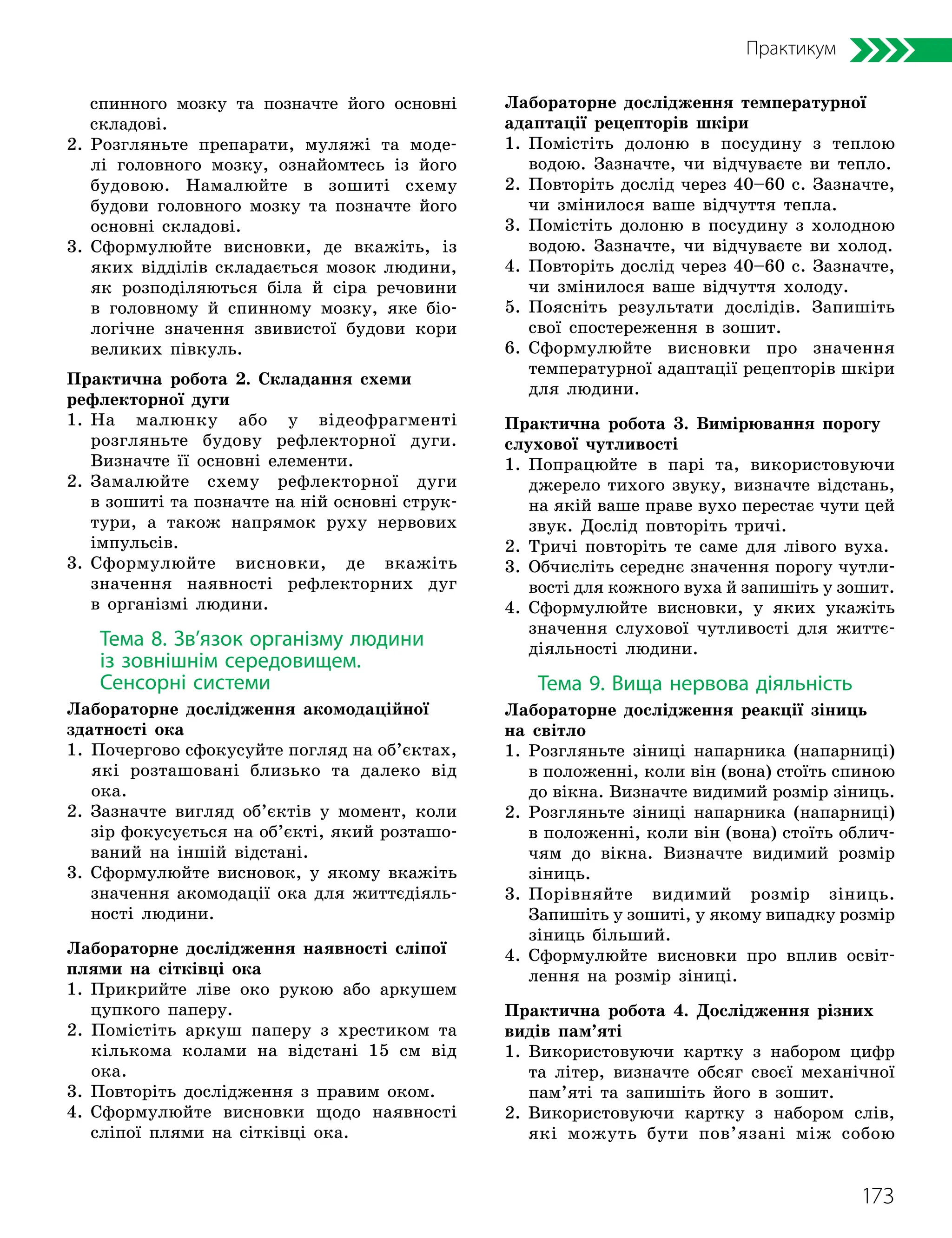 173
Практикум
спинного мозку та позначте його основні
складові.
2. 
Розгляньте препарати, муляжі та моде-
лі головного мозку, ознайомтесь із його
будовою. Намалюйте в зошиті схему
будови головного мозку та позначте його
основні складові.
3. 
Сформулюйте висновки, де вкажіть, із
яких відділів складається мозок людини,
як розподіляються біла й сіра речовини
в головному й спинному мозку, яке біо-
логічне значення звивистої будови кори
великих півкуль.
Практична робота 2. Складання схеми
рефлекторної дуги
1. 
На малюнку або у відеофрагменті
розгляньте будову рефлекторної дуги.
Визнач­
те її основні елементи.
2. 
Замалюйте схему рефлекторної дуги
в зошиті та позначте на ній основні струк-
тури, а також напрямок руху нервових
імпульсів.
3. 
Сформулюйте висновки, де вкажіть
значення наявності рефлекторних дуг
в організмі людини.
Тема 8. Зв’язок організму людини
із зовнішнім середовищем.
Сенсорні системи
Лабораторне дослідження акомодаційної
здатності ока
1. 
Почергово сфокусуйте погляд на об’єктах,
які розташовані близько та далеко від
ока.
2. 
Зазначте вигляд об’єктів у момент, коли
зір фокусується на об’єкті, який розташо-
ваний на іншій відстані.
3. 
Сформулюйте висновок, у якому вкажіть
значення акомодації ока для життєдіяль-
ності людини.
Лабораторне дослідження наявності сліпої
плями на сітківці ока
1. 
Прикрийте ліве око рукою або аркушем
цупкого паперу.
2. 
Помістіть аркуш паперу з хрестиком та
кількома колами на відстані 15 см від
ока.
3. Повторіть дослідження з правим оком.
4. 
Сформулюйте висновки щодо наявності
сліпої плями на сітківці ока.
Лабораторне дослідження температурної
адаптації рецепторів шкіри
1. 
Помістіть долоню в посудину з теплою
водою. Зазначте, чи відчуваєте ви тепло.
2. 
Повторіть дослід через 40–60 с. Зазначте,
чи змінилося ваше відчуття тепла.
3. 
Помістіть долоню в посудину з холодною
водою. Зазначте, чи відчуваєте ви холод.
4. 
Повторіть дослід через 40–60 с. Зазначте,
чи змінилося ваше відчуття холоду.
5. 
Поясніть результати дослідів. Запишіть
свої спостереження в зошит.
6. 
Сформулюйте висновки про значення
температурної адаптації рецепторів шкіри
для людини.
Практична робота 3. Вимірювання порогу
слухової чутливості
1. 
Попрацюйте в парі та, використовуючи
джерело тихого звуку, визначте відстань,
на якій ваше праве вухо перестає чути цей
звук. Дослід повторіть тричі.
2. 
Тричі повторіть те саме для лівого вуха.
3. 
Обчисліть середнє значення порогу чутли-
вості для кожного вуха й запишіть у зошит.
4. 
Сформулюйте висновки, у яких укажіть
значення слухової чутливості для життє-
діяльності людини.
Тема 9. Вища нервова діяльність
Лабораторне дослідження реакції зіниць
на світло
1. 
Розгляньте зіниці напарника (напарниці)
в положенні, коли він (вона) стоїть спиною
до вікна. Визначте видимий розмір зіниць.
2. 
Розгляньте зіниці напарника (напарниці)
в положенні, коли він (вона) стоїть облич-
чям до вікна. Визначте видимий розмір
зіниць.
3. 
Порівняйте видимий розмір зіниць.
Запишіть у зошиті, у якому випадку розмір
зіниць більший.
4. 
Сформулюйте висновки про вплив освіт-
лення на розмір зіниці.
Практична робота 4. Дослідження різних
видів пам’яті
1. 
Використовуючи картку з набором цифр
та літер, визначте обсяг своєї механічної
пам’яті та запишіть його в зошит.
2. 
Використовуючи картку з набором слів,
які можуть бути пов’язані між собою
 