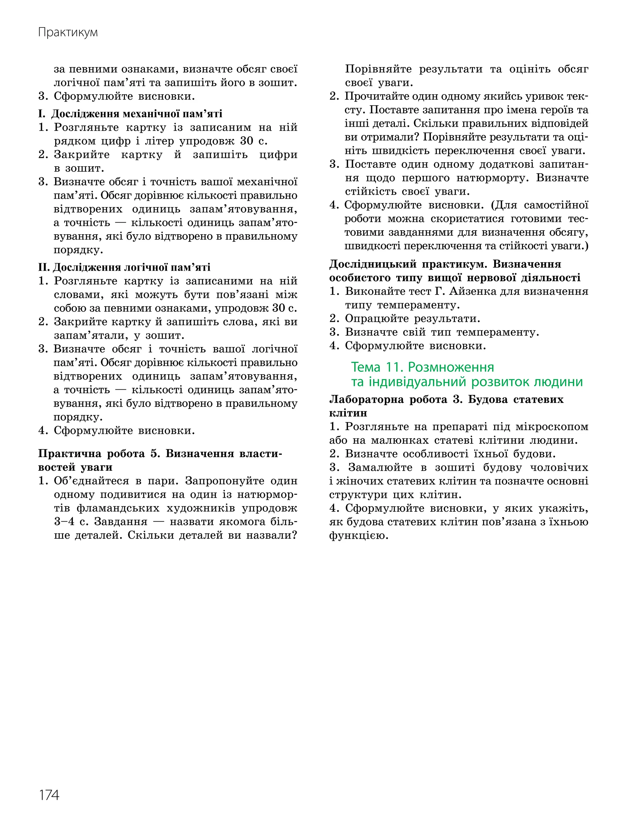 174
Практикум
за певними ознаками, визначте обсяг своєї
логічної пам’яті та запишіть його в зошит.
3. Сформулюйте висновки.
І. Дослідження механічної пам’яті
1.

Розгляньте картку із записаним на ній
рядком цифр і літер упродовж 30 с.
2.

Закрийте картку й запишіть цифри
в зошит.
3.

Визначте обсяг і точність вашої механічної
пам’яті. Обсяг дорівнює кількості правильно
відтворених одиниць запам’ятовування,
а точність — кількості одиниць запам’ято
­
вування, які було відтворено в правильному
порядку.
ІІ. Дослідження логічної пам’яті
1.

Розгляньте картку із записаними на ній
словами, які можуть бути пов’язані між
собою за певними ознаками, упродовж 30 с.
2.

Закрийте картку й запишіть слова, які ви
запам’ятали, у зошит.
3.

Визначте обсяг і точність вашої логічної
пам’яті. Обсяг дорівнює кількості правильно
відтворених одиниць запам’ятовування,
а точність — кількості одиниць запам’ято
­
ву
­
вання, які було відтворено в правильному
порядку.
4. Сформулюйте висновки.
Практична робота 5. Визначення власти-
востей уваги
1.

Об’єднайтеся в пари. Запропонуйте один
одному подивитися на один із натюрмор-
тів фламандських художників упродовж
3–4 с. Завдання — назвати якомога біль-
ше деталей. Скільки деталей ви назвали?
Порівняйте результати та оцініть обсяг
своєї уваги.
2.

Прочитайте один одному якийсь уривок тек-
сту. Поставте запитання про імена героїв та
інші деталі. Скільки правильних відповідей
ви отримали? Порівняйте результати та оці-
ніть швидкість переключення своєї уваги.
3.

Поставте один одному додаткові запитан-
ня щодо першого натюрморту. Визначте
стійкість своєї уваги.
4.

Сформулюйте висновки. (Для самостійної
роботи можна скористатися готовими тес-
товими завданнями для визначення обсягу,
швидкості переключення та стійкості уваги.)
Дослідницький практикум. Визначення
особистого типу вищої нервової діяльності
1.

Виконайте тест Г. Айзенка для визначення
типу темпераменту.
2. Опрацюйте результати.
3. Визначте свій тип темпераменту.
4. Сформулюйте висновки.
Тема 11. Розмноження
та індивідуальний розвиток людини
Лабораторна робота 3. Будова статевих
клітин
1. Розгляньте на препараті під мікроскопом
або на малюнках статеві клітини людини.
2. Визначте особливості їхньої будови.
3. Замалюйте в зошиті будову чоловічих
і жіночих статевих клітин та позначте основні
структури цих клітин.
4. Сформулюйте висновки, у яких укажіть,
як будова статевих клітин пов’язана з їхньою
функцією.
 