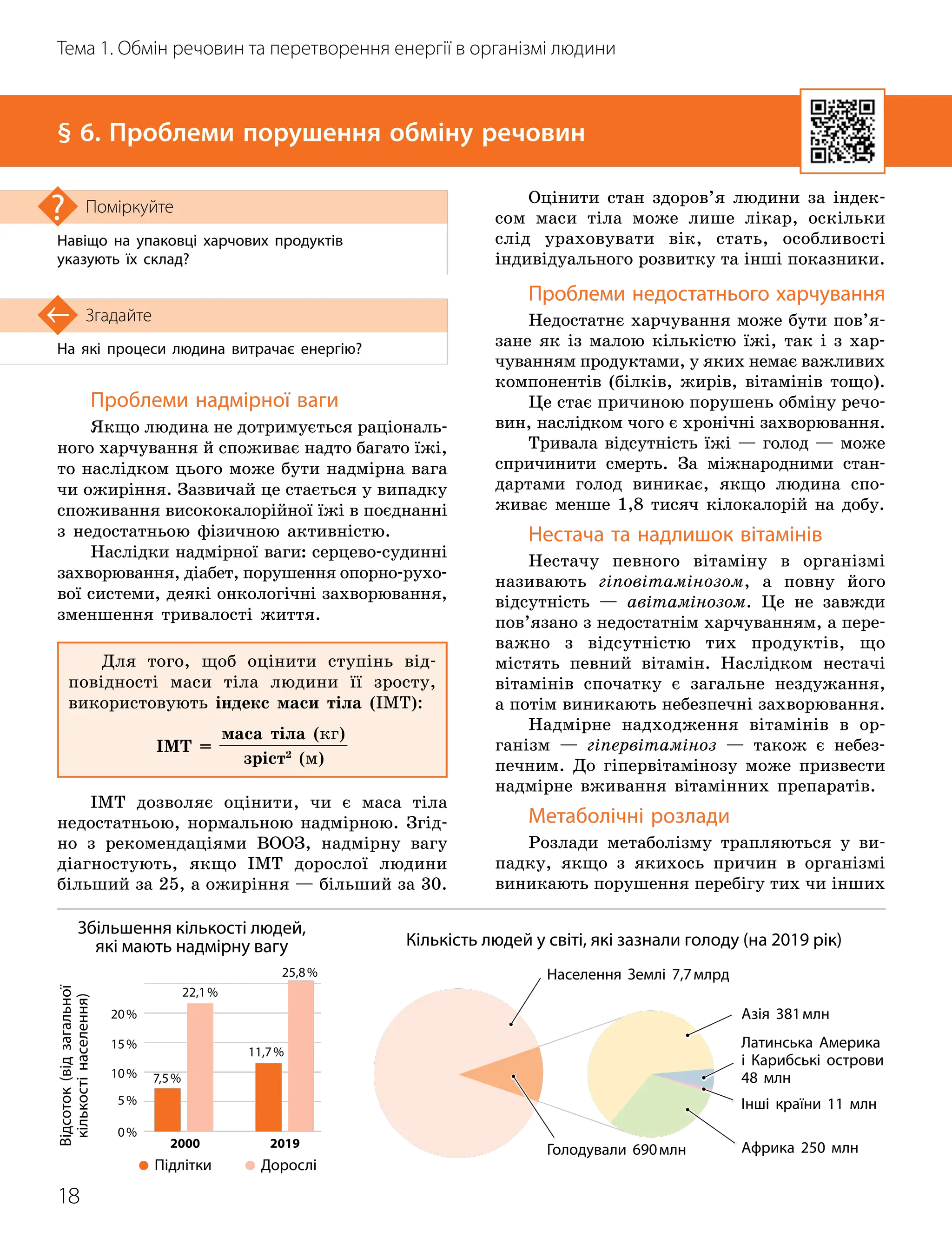 18
Тема 1. Обмін речовин та перетворення енергії в організмі людини
На які процеси людина витрачає енергію?
Згадайте
§ 6. Проблеми порушення обміну речовин
Навіщо на упаковці харчових продуктів
указують їх склад?
Поміркуйте
Проблеми надмірної ваги
Якщо людина не дотримується раціональ-
ного харчування й споживає надто багато їжі,
то наслідком цього може бути надмірна вага
чи ожиріння. Зазвичай це стається у випадку
споживання висококалорійної їжі в поєднанні
з недостатньою фізичною активністю.
Наслідки надмірної ваги: серцево-судинні
захворювання, діабет, порушення опорно-рухо-
вої системи, деякі онкологічні захворювання,
зменшення тривалості життя.
Для того, щоб оцінити ступінь від-
повідності маси тіла людини її зросту,
використовують індекс маси тіла (ІМТ):
ІМТ =
маса тіла (кг)
зріст2
(м)
ІМТ дозволяє оцінити, чи є маса тіла
недостатньою, нормальною надмірною. Згід-
но з рекомендаціями ВООЗ, надмірну вагу
діагностують, якщо ІМТ дорослої людини
більший за 25, а ожиріння — більший за 30.
Оцінити стан здоров’я людини за індек-
сом маси тіла може лише лікар, оскільки
слід ураховувати вік, стать, особливості
індивідуального розвит
­
ку та інші показники.
Проблеми недостатнього харчування
Недостатнє харчування може бути пов’я
­
за
­
не як із малою кількістю їжі, так і з хар
­
чуванням продуктами, у яких немає важливих
компонентів (білків, жирів, вітамінів тощо).
Це стає причиною порушень обміну речо-
вин, наслідком чого є хронічні захворювання.
Тривала відсутність їжі — голод — може
спричинити смерть. За міжнародними стан-
дартами голод виникає, якщо людина спо-
живає менше 1,8 тисяч кілокалорій на добу.
Нестача та надлишок вітамінів
Нестачу певного вітаміну в організмі
називають гіповітамінозом, а повну його
відсутність — авітамінозом. Це не завжди
пов’язано з недостатнім харчуванням, а пере
­
важно з відсутністю тих продуктів, що
містять певний вітамін. Наслідком нестачі
вітамінів спочатку є загальне нездужання,
а потім виникають небезпечні захворювання.
Надмірне надходження вітамінів в ор-
ганізм — гіпервітаміноз — також є небез-
печним. До гіпервітамінозу може призвести
надмірне вживання вітамінних препаратів.
Метаболічні розлади
Розлади метаболізму трапляються у ви-
падку, якщо з якихось причин в організмі
виникають порушення перебігу тих чи інших
Збільшення кількості людей,
які мають надмірну вагу
Відсоток
(від
загальної
кількості
населення)
Дорослі
Підлітки
2000 2019
0%
5%
10%
15%
20%
7,5%
22,1%
11,7%
25,8%
Кількість людей у світі, які зазнали голоду (на 2019 рік)
Населення Землі 7,7млрд
Голодували 690млн
Азія 381млн
Африка 250 млн
Латинська Америка
і Карибські острови
48 млн
Інші країни 11 млн
 