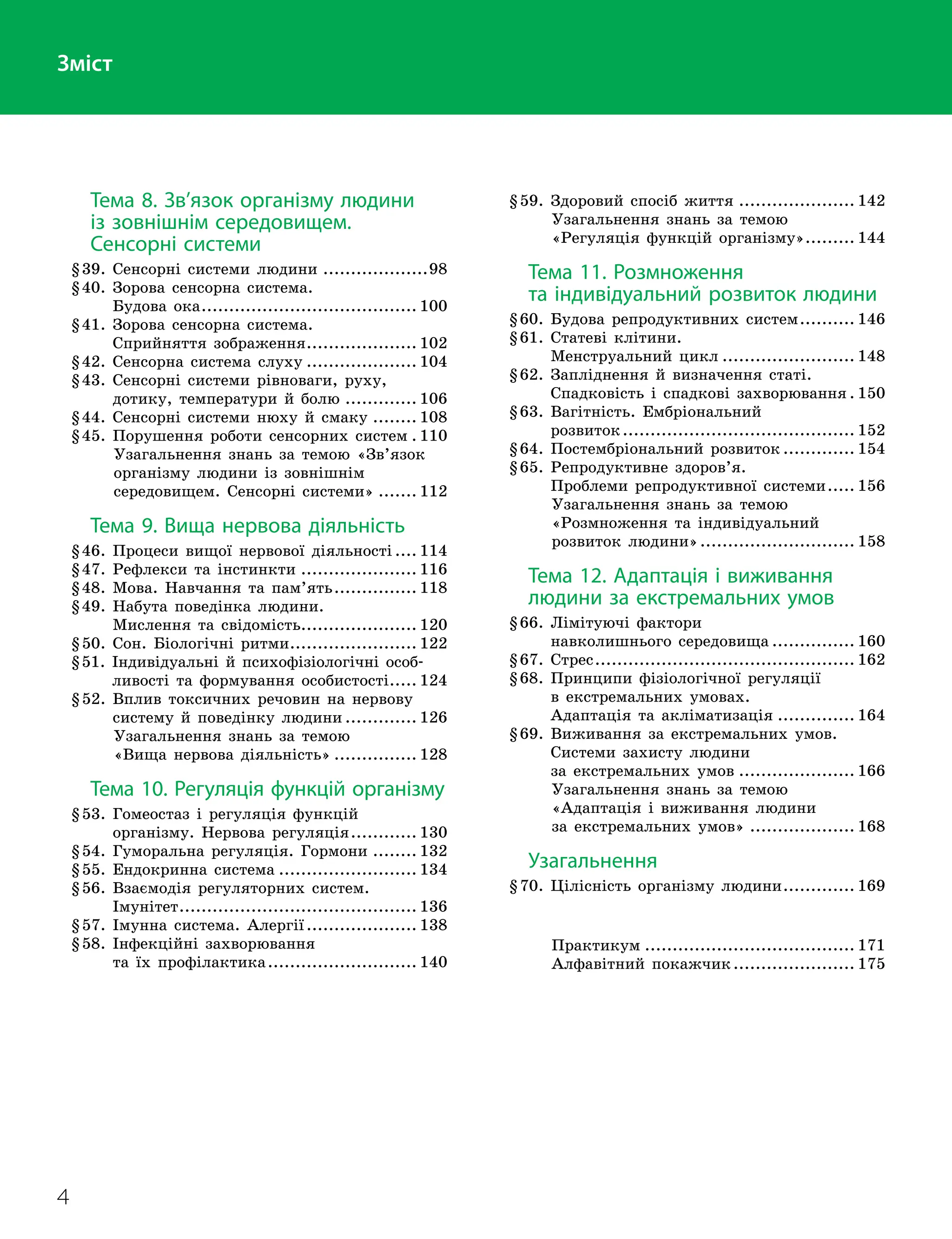 4
Тема 8. Зв’язок організму людини
із зовнішнім середовищем.
Сенсорні системи
§39. Сенсорні системи людини
.
...................98
§40.

Зорова сенсорна система.
Будова ока
.
....................................... 100
§41.

Зорова сенсорна система.
Сприйняття зображення
.
.................... 102
§42. Сенсорна система слуху
.
.................... 104
§43.

Сенсорні системи рівноваги, руху,
дотику, температури й болю
.
............. 106
§44. Сенсорні системи нюху й смаку
.
........ 108
§45. Порушення роботи сенсорних систем
.
. 110
 
Узагальнення знань за темою «Зв’язок
організму людини із зовнішнім
середовищем. Сенсорні системи»
.
....... 112
Тема 9. Вища нервова діяльність
§46. Процеси вищої нервової діяльності
.
.... 114
§47. Рефлекси та інстинкти
.
..................... 116
§48. Мова. Навчання та пам’ять
.
............... 118
§49.

Набута поведінка людини.
Мислення та свідомість
.
..................... 120
§50. Сон. Біологічні ритми
.
....................... 122
§51.

Індивідуальні й психофізіологічні особ
­
ливості та формування особистості
.
..... 124
§52.

Вплив токсичних речовин на нервову
систему й поведінку людини
.
............. 126
 
Узагальнення знань за темою
«Вища нервова діяльність»
.
............... 128
Тема 10. Регуляція функцій організму
§53.

Гомеостаз і регуляція функцій
організму. Нервова регуляція
.
............ 130
§54. Гуморальна регуляція. Гормони
.
........ 132
§55. Ендокринна система
.
......................... 134
§56.

Взаємодія регуляторних систем.
Імунітет
.
........................................... 136
§57. Імунна система. Алергії
.
.................... 138
§58.

Інфекційні захворювання
та їх профілактика
.
........................... 140
§59. Здоровий спосіб життя
.
..................... 142
 
Узагальнення знань за темою
«Регуляція функцій організму»
.
......... 144
Тема 11. Розмноження
та індивідуальний розвиток людини
§60. Будова репродуктивних систем
.
.......... 146
§61.

Статеві клітини.
Менструальний цикл
.
........................ 148
§62.

Запліднення й визначення статі.
Спадковість і спадкові захворювання
.
. 150
§63.

Вагітність. Ембріональний
розвиток
.
.......................................... 152
§64. Постембріональний розвиток
.
............. 154
§65.

Репродуктивне здоров’я.
Проблеми репродуктивної системи
.
..... 156
 
Узагальнення знань за темою
«Розмноження та індивідуальний
розвиток людини»
.
............................ 158
Тема 12. Адаптація i виживання
людини за екстремальних умов
§66.

Лімітуючі фактори
навколишнього середовища
.
............... 160
§67. Стрес
.
............................................... 162
§68.

Принципи фізіологічної регуляції
в екстремальних умовах.
Адаптація та акліматизація
.
.............. 164
§69.

Виживання за екстремальних умов.
Системи захисту людини
за екстремальних умов
.
..................... 166
 
Узагальнення знань за темою
«Адаптація і виживання людини
за екстремальних умов»
.
................... 168
Узагальнення
§70.

Цілісність організму людини
.
............. 169
 
Практикум
.
...................................... 171
 
Алфавітний покажчик
.
...................... 175
Зміст
 