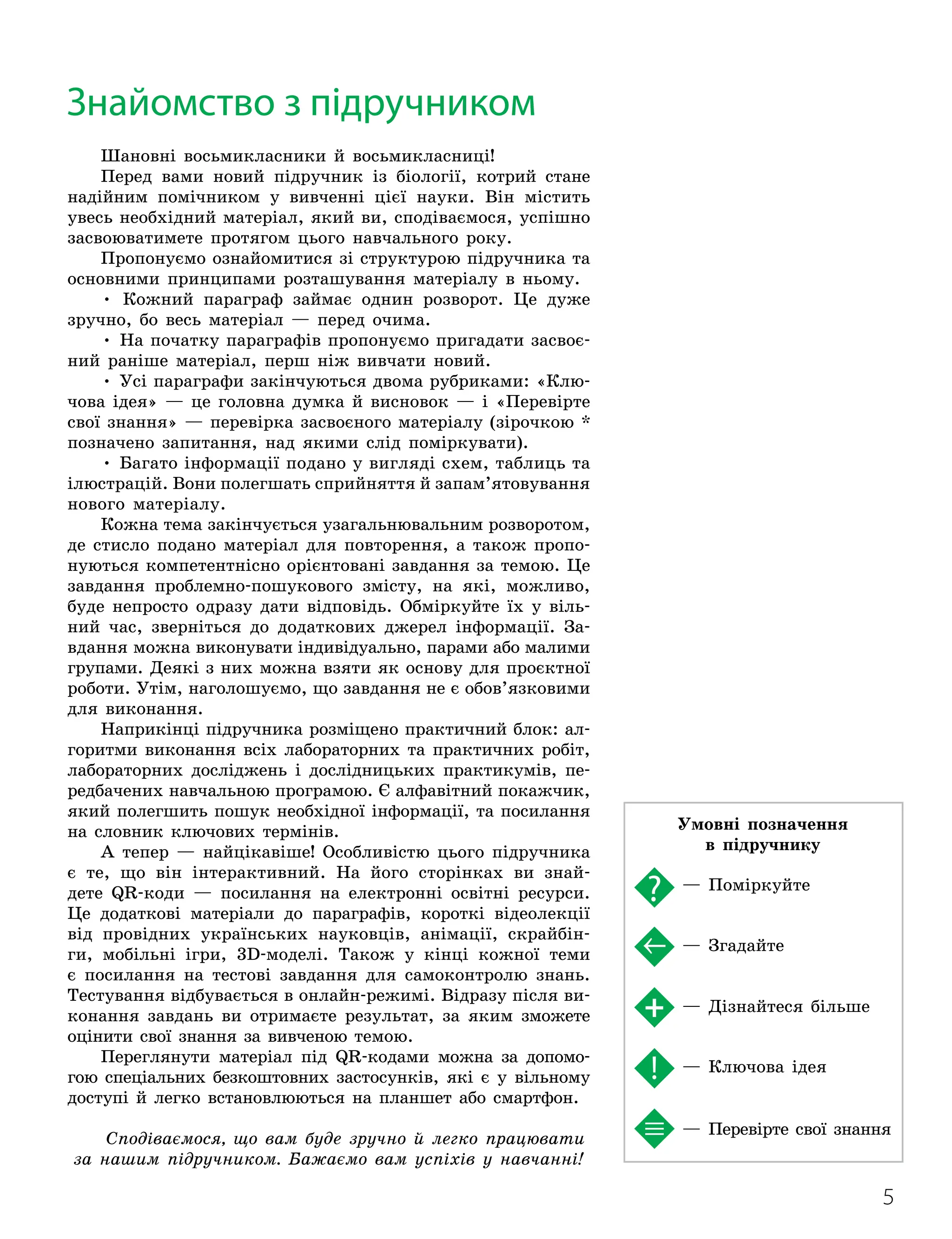 5
Шановні восьмикласники й восьмикласниці!
Перед вами новий підручник із біології, котрий стане
надійним помічником у вивченні цієї науки. Він містить
увесь необхідний матеріал, який ви, сподіваємося, успішно
засвоюватимете протягом цього навчального року.
Пропонуємо ознайомитися зі структурою підручника та
основними принципами розташування матеріалу в ньому.
• Кожний параграф займає однин розворот. Це дуже
зручно, бо весь матеріал — перед очима.
• На початку параграфів пропонуємо пригадати засвоє-
ний раніше матеріал, перш ніж вивчати новий.
• Усі параграфи закінчуються двома рубриками: «Клю-
чова ідея» — це головна думка й висновок — і «Перевірте
свої знання» — перевірка засвоєного матеріалу (зірочкою *
позначено запитання, над якими слід поміркувати).
• Багато інформації подано у вигляді схем, таблиць та
ілюстрацій. Вони полегшать сприйняття й запам’ятовування
нового матеріалу.
Кожна тема закінчується узагальнювальним розворотом,
де стисло подано матеріал для повторення, а також пропо-
нуються компетентнісно орієнтовані завдання за темою. Це
завдання проблемно-пошукового змісту, на які, можливо,
буде непросто одразу дати відповідь. Обміркуйте їх у віль-
ний час, зверніться до додаткових джерел інформації. За-
вдання можна виконувати індивідуально, парами або малими
групами. Деякі з них можна взяти як основу для проєктної
роботи. Утім, наголошуємо, що завдання не є обов’язковими
для виконання.
Наприкінці підручника розміщено практичний блок: ал-
горитми виконання всіх лабораторних та практичних робіт,
лабораторних досліджень і дослідницьких практикумів, пе-
редбачених навчальною програмою. Є алфавітний покажчик,
який полегшить пошук необхідної інформації, та посилання
на словник ключових термінів.
А тепер — найцікавіше! Особливістю цього підручника
є те, що він інтерактивний. На його сторінках ви знай
­
дете QR-коди — посилання на електронні освітні ресурси.
Це додаткові матеріали до параграфів, короткі відеолекції
від провідних українських науковців, анімації, скрайбін-
ги, мобільні ігри, 3D-моделі. Також у кінці кожної теми
є посилання на тестові завдання для самоконтролю знань.
Тестування відбувається в онлайн-режимі. Відразу після ви-
конання завдань ви отримаєте результат, за яким зможете
оцінити свої знання за вивченою темою.
Переглянути матеріал під QR-кодами можна за допомо-
гою спеціальних безкоштовних застосунків, які є у вільному
доступі й легко встановлюються на планшет або смартфон.
Сподіваємося, що вам буде зручно й легко працювати
за нашим підручником. Бажаємо вам успіхів у навчанні!
Знайомство з підручником
Умовні позначення
в підручнику
— Поміркуйте
— Згадайте
— Дізнайтеся більше
— Ключова ідея
— Перевірте свої знання
 