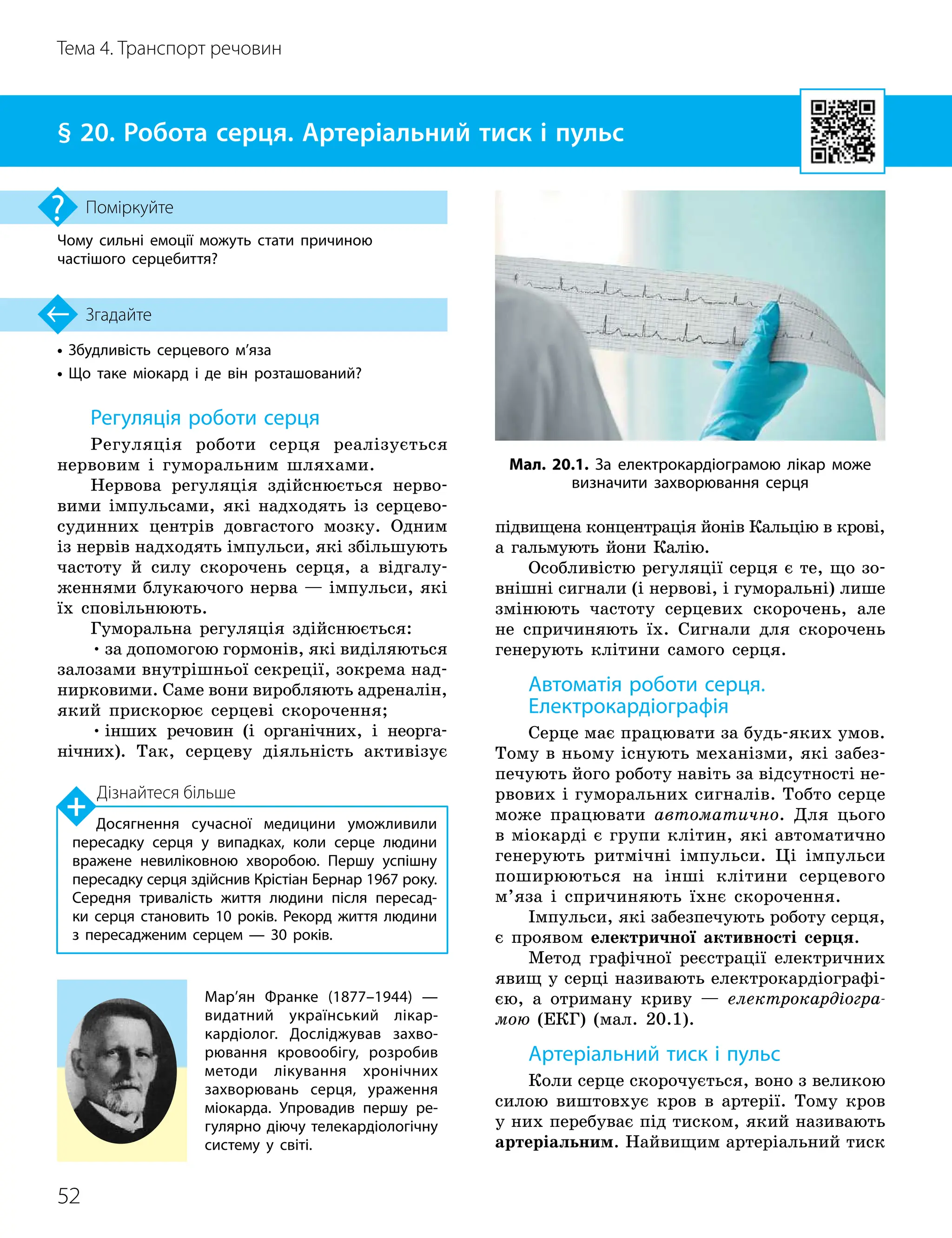 52
Тема 4. Транспорт речовин
• Збудливість серцевого м’яза
• Що таке міокард і де він розташований?
Згадайте
§ 20. Робота серця. Артеріальний тиск і пульс
Чому сильні емоції можуть стати причиною
частішого серцебиття?
Поміркуйте
Регуляція роботи серця
Регуляція роботи серця реалізується
нервовим і гуморальним шляхами.
Нервова регуляція здійснюється нерво-
вими імпульсами, які надходять із серцево-
судинних центрів довгастого мозку. Одним
із нервів надходять імпульси, які збільшують
частоту й силу скорочень серця, а відгалу-
женнями блукаючого нерва — імпульси, які
їх сповільнюють.
Гуморальна регуляція здійснюється:
•за допомогою гормонів, які виділяються
залозами внутрішньої секреції, зокрема над-
нирковими. Саме вони виробляють адреналін,
який прискорює серцеві скорочення;
•інших речовин (і органічних, і неорга-
нічних). Так, серцеву діяльність активізує
підвищена концентрація йонів Кальцію в крові,
а гальмують йони Калію.
Особливістю регуляції серця є те, що зо-
внішні сигнали (і нервові, і гуморальні) лише
змінюють частоту серцевих скорочень, але
не спричиняють їх. Сигнали для скорочень
генерують клітини самого серця.
Автоматія роботи серця.
Електрокардіографія
Серце має працювати за будь-яких умов.
Тому в ньому існують механізми, які забез-
печують його роботу навіть за відсутності не-
рвових і гуморальних сигналів. Тобто серце
може працювати автоматично. Для цього
в міокарді є групи клітин, які автоматично
генерують ритмічні імпульси. Ці імпульси
поширюються на інші клітини серцевого
м’яза і спричиняють їхнє скорочення.
Імпульси, які забезпечують роботу серця,
є проявом електричної активності серця.
Метод графічної реєстрації електричних
явищ у серці називають електрокардіографі-
єю, а отриману криву — електрокардіогра-
мою (ЕКГ) (мал. 20.1).
Артеріальний тиск і пульс
Коли серце скорочується, воно з великою
силою виштовхує кров в артерії. Тому кров
у них перебуває під тиском, який називають
артеріальним. Найвищим артеріальний тиск
Мал. 20.1. За електрокардіограмою лікар може
визначити захворювання серця
Мар’ян Франке (1877–1944) —
видатний український лікар
-
кардіолог. Досліджував захво­
рювання кровообігу, розробив
методи лікування хронічних
захворювань серця, ураження
міокарда. Упровадив першу ре­
гулярно діючу телекардіологічну
систему у світі.
Дізнайтеся більше
Досягнення сучасної медицини уможливили
пересадку серця у випадках, коли серце людини
вражене невиліковною хворобою. Першу успішну
пересадку серця здійснив Крістіан Бернар 1967 року.
Середня тривалість життя людини після пересад­
ки серця становить 10 років. Рекорд життя людини
з пересадженим серцем — 30 років.
 