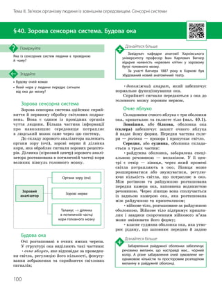 100
Тема 8. Зв’язок організму людини із зовнішнім середовищем. Сенсорні системи
• Будову очей комах
•

Який нерв у людини передає сигнали
від ока до мозку?
Згадайте
§40. Зорова сенсорна система. Будова ока
Яка із сенсорних систем людини є провідною
й чому?
Поміркуйте
Зорова сенсорна система
Зорова сенсорна система здійснює сприй-
няття й первинну обробку світлових подраз-
нень. Вона є одним із провідних органів
чуття людини. Більша частина інформації
про навколишнє середовище потрапляє
в людський мозок саме через цю систему.
До складу зорового аналізатора належать
органи зору (очі), зорові нерви й ділянка
кори, яка обробляє сигнали зорових рецепто-
рів. Ділянка (кірковий центр) зорового аналі-
затора розташована в потиличній частці кори
великих півкуль головного мозку.
Зоровий
аналізатор
Органи зору (очі)
Зорові нерви
Таламус → ділянка
в потиличній частці
кори головного мозку
Будова ока
Очі розташовані в очних ямках черепа.
У структурі ока виділяють такі частини:
•очне яблуко, яке відповідає за проведен-
ня світла, регуляцію його кількості, фокусу-
вання зображення та сприйняття світлових
сигналів;
•допоміжний апарат, який забезпечує
нормальне функціонування ока.
Сприйняті сигнали передаються з ока до
головного мозку зоровим нервом.
Очне яблуко
Складовими очного яблука є три оболонки
ока, кришталик та склисте тіло (мал. 40.1).
Зовнішня, або білкова, оболонка ока
(склера) забезпечує захист очного яблука
й надає йому форми. Передня частина скле-
ри — рогівка — прозора і пропускає світло.
Середня, або судинна, оболонка склада-
ється з трьох частин:
•райдужна оболонка, забарвлена спеці-
альною речовиною — меланіном. У її цен-
трі є отвір — зіниця, через який промені
світла потрапляють в око. Зіниця може
розширюватися або звужуватися, регулю-
ючи кількість світла, що потрапляє в око.
Між рогівкою та райдужкою розташована
передня камера ока, наповнена водянистою
речовиною. Через зіницю вона сполучається
із задньою камерою ока, яка розташована
між райдужкою та кришталиком;
•війкове тіло, розташоване за райдужною
оболонкою. Війкове тіло підтримує кришта-
лик і завдяки скороченням війкового м’яза
може змінювати його форму;
•власне судинна оболонка ока, яка утво-
рює рідину, що заповнює передню й задню
Дізнайтеся більше
Завідувач кафедри анатомії Харківського
університету професор Іван Карлович Вагнер
відкрив наявність нервових клітин у зоровому
бугрі головного мозку.
За участі Вагнера 1887 року в Харкові був
збудований новий анатомічний театр.
Дізнайтеся більше
Забарвлення райдужної оболонки забезпечує
речовина меланін, що насправді має... чорний
колір. А різне забарвлення очей зумовлене не­
однаковою кількістю та просторовим розподілом
меланіну в райдужній оболонці.
 