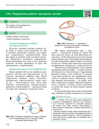 110
Тема 8. Зв’язок організму людини із зовнішнім середовищем. Сенсорні системи
• Будову зорового аналізатора
• Функції барабанної перетинки
Згадайте
§45. Порушення роботи сенсорних систем
Яких правил слід дотримуватися
для збереження зору?
Поміркуйте
Загальні порушення роботи
сенсорних систем
Будь-яка сенсорна система людини діє
­
ва лише за умови, коли працюють усі три
її частини: рецепторна частина, яка сприй-
має подразнення, провідниковий нерв
або нерви та ділянки кори головного мозку,
що обробляють відповідну інформацію.
Якщо ушкоджено хоч одну з цих структур,
сенсорна система працювати не буде або
працюватиме з порушеннями.
Порушення зору та їхня профілактика
Якщо промені світла, які пройшли крізь
оптичну систему ока, фокусуються не на
сітківці, виникають дефекти зору. Якщо
зображення виникає перед сітківкою,
розвивається короткозорість, якщо поза-
ду неї — далекозорість (мал. 45.1). Для
корекції короткозорості використовують
двовігнуті, а далекозорості — двоопуклі лінзи
окулярів або спеціальні контактні лінзи.
Ще одним порушенням зору є косо
­
окість — відхилення зорової осі одного або
двох очей від точки, на якій фіксується по-
гляд (мал. 45.2). Наслідком цього стає розлад
бінокулярного зору. Таке явище може виника-
ти через порушення роботи одного чи кількох
м’язів ока. Також воно може бути наслідком
захворювання (наприклад, неврологічного).
Трапляється захворювання, коли людина
не розрізняє деякі кольори, — колірна сліпота,
або дальтонізм. Це пов’язане з порушенням
функцій певного типу колбочок. У людини
є три види колбочок, які сприймають синє,
зелене й червоне світло. Відповідно, існує
три варіанти дальтонізму — за синім, зеле-
ним і червоним кольором. Можливі випадки,
коли в людини є колірна сліпота одночасно
за двома або навіть за всіма трьома типами
колбочок.
У разі появи будь-яких ознак погіршення
зору потрібно негайно звернутися до лікаря.
Дізнайтеся більше
• У людини після 40 років може відбуватися
зниження акомодаційної здатності ока: погіршу­
ється бачення предметів на близькій відстані.
Це явище має назву старечої далекозорості.
Його розвиток пов’язаний із втратою кришталиком
еластичності.
• Щороку в другий четвер жовтня відзначають Все­
світній день захисту зору. Його запровадила Всесвітня
організація охорони здоров’я з метою привернути
увагу суспільства й урядів країн до проблеми про­
гресуючої сліпоти.
Мал. 45.1. Утворення зображення перед сітківкою
в разі короткозорості (а) та позаду сітківки
у випадку далекозорості (б)
а
б
Мал. 45.2. Косоокість — відхилення
зорової осі ока від точки фокуса внаслідок
послаблення м’яза
 