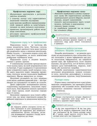 111
Тема 8. Зв’язок організму людини із зовнішнім середовищем. Сенсорні системи
1. Що таке короткозорість? 2. Що таке даль­
тонізм? 3. Як запобігти порушенням слуху? 4. Що
таке захитування? 5. Які існують розлади смаку?
6*. У деяких людей відсутнє почуття болю. Які
наслідки може мати таке порушення?
Перевірте свої знання
До порушень роботи сенсорних систем мо­
жуть призводити як різні захворювання, так
і надмірна дія подразників. Для запобігання
захворюванням органів сенсорних систем
слід дотримуватися здорового способу життя
і вчасно звертатися до лікаря.
Ключова ідея
Порушення слуху та їх профілактика
Порушення слуху — це часткова або
повна нездатність чути. Часткова глухота
полягає у втраті здатності чути деякі частоти
або розрізняти звуки з низькою амплітудою.
Повна глухота — цілковита втрата слуху або
таке його погіршення, за якого неможливе
розбірливе сприйняття мови.
Порушення слуху в людини можуть
статися з різних причин.
У зовнішньому слуховому проході виділя-
ється вушна сірка, на якій затримуються пил
та бактерії. У разі надмірного її накопичення
може утворитися корок, який погіршує слух.
Не варто видаляти корок твердими предме-
тами, оскільки можна пошкодити барабанну
перетинку. Краще звернутися до лікаря.
Негативно впливають на слух надмірно
гучні звуки, особливо тривалий шум — він при-
зводить до глухуватості та навіть до глухоти.
Деякі інфекційні захворювання (ангіна,
скарлатина) спричиняють запалення серед-
нього вуха. Їхні збудники можуть проникати
туди через прохід, який сполучає середнє
вухо й глотку.
Запалення середнього вуха (отит) небез-
печне тим, що може спричинити розрив ба-
рабанної перетинки та виникнення менінгіту.
Порушення роботи системи
рівноваги. Хвороба захитування
Хвороба захитування — це реакція орга-
нізму на неузгодженість між сигналами тіла,
які посилають у мозок інформацію про рух,
та візуальною інформацією, що одержали
органи зору. Це відбувається, коли людина
відчуває, що рухається, але не бачить самого
процесу руху (автомобільна, морська, пові-
тряна або залізнична хвороба).
Хвороба захитування характеризується
загальним нездужанням, появою холодно-
го поту, відчуттям дискомфорту в шлунку,
запамороченням, нудотою, іноді блюванням.
Розлади смаку
Утрата смаку спостерігається в разі різно-
манітних захворювань, які вражають ротову
порожнину або головний мозок. Найчастіше
трапляється зниження смакової чутливос-
ті — гіпогевзія.
Дізнайтеся більше
Нерідко спостерігаються випадки збудженості
смаку — парагевзія, коли хворі їдять те, що
викликає у здорових людей відразу.
Дізнайтеся більше
За визначенням науковців, захитування — це
нормальна реакцією здорової людини на вплив
незвичного виду рухів певної інтенсивності
й тривалості.
Профілактика порушень зору:
• 
збалансовано харчуватися з достатнім
умістом вітамінів;
• 
у сонячну погоду слід користуватися
захисними темними окулярами;
• 
дуже важливо запобігати перевантаженню
очей: тривалої роботи за комп’ютером,
читання за умов поганого освітлення;
• 
правильно організовувати робоче місце
щодо освітлення;
• 
регулярно проходити профілактичний
медичний огляд.
Профілактика порушень слуху:
• 
обмежити перебування в умовах підвище-
ного шуму або користуватися засобами
індивідуального захисту (беруші, звукові
фільтри, закриті навушники);
• 
уникати прослуховування надто гучної
музики, особливо в навушниках;
• уникати травм голови;
• 
не перебувати тривалий час на холоді
без головного убору.
 