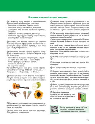 113
Тема 8. Зв’язок організму людини із зовнішнім середовищем. Сенсорні системи
1 У кожному рядку виберіть із запропонованих
термінів зайвий та обґрунтуйте свій вибір.
• Кришталик, склисте тіло, нефрон, сітківка.
• Кришталик, зіниця, війчасте тіло, молоточок.
• 
Склоподібне тіло, завитка, барабанна перетинка,
коваделко.
• Молоточок, завитка, коваделко, стремінце.
• 
Порушення зору, порушення слуху, читання лежачи,
тривала робота за комп’ютером.
2 Складіть своє тестове завдання про зоровий
аналізатор людини. Сформулюйте запитання та за­
пропонуйте чотири варіанти відповіді, з яких лише
один має бути правильним.
3 Прочитайте вислови народної мудрості. Помір­
куйте, чи пов’язані вони з анатомією людини. Якщо
так, то як саме?
• Не очі бачать, а людина; не вуха чують, а душа.
• Очі вірять самі собі, вуха — іншим людям.
• На то й два вуха, щоб більше слухать.
• Око за око, зуб за зуб.
• Ніс вище губи носить.
Під час обґрунтування своєї думки можете скориста­
тися шаблонами методу «ПРЕС» («Я вважаю, що…» →
«Тому що…» → «Наприклад,..» → «Отже,..»).
4 Розгляньте зображення. З’ясуйте, якими органа­
ми чуття можна дослідити кожен об’єкт. Схаракте­
ризуйте одним словом (прикметником) кожен об’єкт.
5 Ґрунтуючись на особливостях функціонування зо­
рової сенсорної системи людини, поясніть прислів’я
«Уночі всі коти сірі».
6 Чому шкіра має більше больових рецепторів,
аніж дотикових чи теплових?
Тестові завдання за темою «Зв’язок
організму людини із зовнішнім
середовищем. Сенсорні системи»
Компетентнісно орієнтовані завдання
7 Створіть схему, правильно розмістивши на ній
наведені поняття: барабанна перетинка, вушна ра-
ковина, зовнішній слуховий прохід, овальний мішечок,
отоліти, півколові канали, сенсорні системи, систе-
ма рівноваги, слухова сенсорна система, стремінце.
8 За допомогою додаткових джерел інформації,
зокрема мережі Інтернет, підготуйте есе за пропо­
нованими темами (на вибір):
• За що люди з порушенням зору вдячні Луї Брайлю?
• Сліпий фотограф Піт Еккерт: історія візуальної лю­
дини.
• Як італійському співакові Андреа Бочеллі, який із
раннього дитинства мав проблеми із зором, удалося
стати популярним композитором?
• Як глухий Людвіг ван Бетховен зумів «почути» влас­
ні музичні твори?
9 Як ГРВІ можуть спричинити запалення середнього
вуха?
J Хто такий отоларинголог та в чому полягає його
діяльність?
K Чи безпечно слухати музику в навушниках?
L Створіть ментальну карту (мапу думок) «Найпо­
ширеніші захворювання сенсорних систем людини».
Обґрунтуйте заходи з їхньої профілактики. Порівняй­
те свою ментальну карту з мапами однокласників.
(Як створити ментальну карту, подано в завданні 8 на
с. 13.)
M Уявіть, що вам доведеться певний час працюва­
ти за умов сильного шуму. Запропонуйте, як можна
уникнути можливих ушкоджень слухової системи.
N Емоційна підзарядка.
Напишіть, що вам допомагає емо­
ційно підзарядитися (надихнути­
ся, покращити настрій).
 