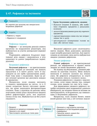 116
Тема 9. Вища нервова діяльність
• Рефлекси у тварин
• Збудження й гальмування
Згадайте
§ 47. Рефлекси та інстинкти
Які недоліки для організму має використання
безумовних рефлексів?
Поміркуйте
Рефлекси людини
Рефлекс — це несвідома реакція живого
організму на подразнення рецепторів, яка
відбувається за участю центральної нервової
системи.
Розрізняють рефлекси безумовні (при-
таманні всім людям і виявляються в усіх
однаково) та умовні (виробляються індиві-
дуально).
Безумовні рефлекси
Безумовні рефлекси — це пристосування
організму людини до ситуацій, які можуть
траплятися в її житті досить часто й від-
повідати на які треба однозначними діями.
Саме тому вони є спадковими. Адже на де-
які ситуації організм має реагувати швидко
й однозначно.
Наприклад, коли людина виходить
із темного приміщення на світло, то в її
зіниці потрапляє багато світлових проме-
нів, що може зашкодити фоторецепторам
сітківки. Тому у відповідь на раптову зміну
освітлення зіниці різко звужуються завдяки
роботі рефлекторної дуги, яка надсилає
сигнал м’язу ока. Відбувається це без участі
свідомості.
Безумовні рефлекси дуже «полегшують»
життя людини. Вони дозволяють організму
в разі потреби реагувати миттєво. Але присто-
сування до мінливих умов життя відбувається
завдяки умовним рефлексам.
Умовні рефлекси
Умовні рефлекси — це пристосувальні
реакції, що виробляються в процесі життя
людини на основі безумовних рефлексів.
На відміну від безумовних, умовним реф-
лексам не властива сталість. Вони можуть
виникати й зникати залежно від певних
умов. Ці рефлекси утворюються за участі
кори великих півкуль головного мозку.
Умовним рефлексом у людини є виділен-
ня слини, коли поряд смачна їжа, поворот
голови, коли людина чує своє ім’я, тощо.
Для формування умовного рефлексу по-
трібне поєднання двох подразників: умовного
(байдужого), що жодним чином не впливає на
життєдіяльність, та безумовного, що «вмикає»
один із безумовних рефлексів.
Наприклад, коли людина бачить лимон
(який раніше вже їла), у неї починає виділя-
Рефлекси
Безумовні
• Вроджені
• Зазвичай не змінюються впродовж життя
• Однакові в усіх людей
• Пристосовують організм до сталих умов
Умовні
• Виникають у ході розвитку організму
• Формуються на базі безумовних рефлексів
• Індивідуальні
•

Тимчасові, можуть зникати без
підкріплювальних дій
Групи безумовних рефлексів людини:
•

дихальні (чхання й кашель, аби позбу-
тися сторонніх предметів у дихальних
шляхах);
•

захисні (відсмикування руки від гарячого
предмета);
•

харчові (виділення слини під час потрап
­
ляння їжі в рот);
•

орієнтувальні (повертання голови на
звук або світло) тощо.
 