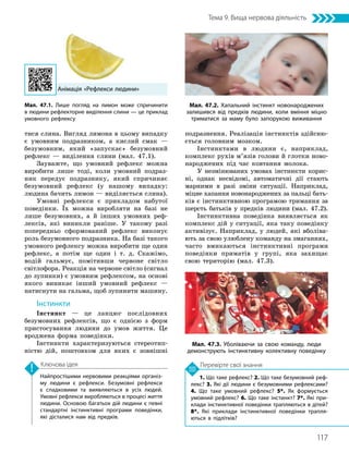 117
Тема 9. Вища нервова діяльність
1. Що таке рефлекс? 2. Що таке безумовний реф­
лекс? 3. Які дії людини є безумовними рефлексами?
4. Що таке умовний рефлекс? 5*. Як формується
умовний рефлекс? 6. Що таке інстинкт? 7*. Які при­
клади інстинктивної поведінки трапляються в дітей?
8*. Які приклади інстинктивної поведінки трапля­
ються в підлітків?
Перевірте свої знання
Найпростішими нервовими реакціями організ­
му людини є рефлекси. Безумовні рефлекси
є спадковими та виявляються в усіх людей.
Умовні рефлекси виробляються в процесі життя
людини. Основою багатьох дій людини є певні
стандартні інстинктивні програми поведінки,
які дісталися нам від предків.
Ключова ідея
тися слина. Вигляд лимона в цьому випадку
є умовним подразником, а кислий смак —
безумовним, який «запускає» безумовний
рефлекс — виділення слини (мал. 47.1).
Зауважте, що умовний рефлекс можна
виробити лише тоді, коли умовний подраз-
ник передує подразнику, який спричиняє
безумовний рефлекс (у нашому випадку:
людина бачить лимон — виділяється слина).
Умовні рефлекси є прикладом набутої
поведінки. Їх можна виробляти на базі не
лише безумовних, а й інших умовних реф-
лексів, які виникли раніше. У такому разі
попередньо сформований рефлекс виконує
роль безумовного подразника. На базі такого
умовного рефлексу можна виробити ще один
рефлекс, а потім ще один і т. д. Скажімо,
водій гальмує, помітивши червоне світло
світлофора. Реакція на червоне світло (сигнал
до зупинки) є умовним рефлексом, на основі
якого виникає інший умовний рефлекс —
натиснути на гальма, щоб зупинити машину.
Інстинкти
Інстинкт — це ланцюг послідовних
безумовних рефлексів, що є однією з форм
пристосування людини до умов життя. Це
вроджена форма поведінки.
Інстинкти характеризуються стереотип-
ністю дій, поштовхом для яких є зовнішні
подразнення. Реалізація інстинктів здійсню-
ється головним мозком.
Інстинктами в людини є, наприклад,
комплекс рухів м’язів голови й глотки ново­
народжених під час ковтання молока.
У незмінюваних умовах інстинкти корис-
ні, однак несвідомі, автоматичні дії стають
марними в разі зміни ситуації. Наприклад,
міцне хапання новонароджених за пальці бать-
ків є інстинктивною програмою тримання за
шерсть батьків у предків людини (мал. 47.2).
Інстинктивна поведінка виявляється як
комплекс дій у ситуації, яка таку поведінку
активізує. Наприклад, у людей, які вболіва-
ють за свою улюблену команду на змаганнях,
часто вмикаються інстинктивні програми
поведінки приматів у групі, яка захищає
свою територію (мал. 47.3).
Мал. 47.2. Хапальний інстинкт новонароджених
залишився від предків людини, коли вміння міцно
триматися за маму було запорукою виживання
Мал. 47.3. Уболіваючи за свою команду, люди
демонструють інстинктивну колективну поведінку
Анімація «Рефлекси людини»
Мал. 47.1. Лише погляд на лимон може спричинити
в людини рефлекторне виділення слини — це приклад
умовного рефлексу
 