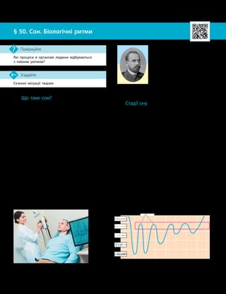 122
Тема 9. Вища нервова діяльність
Сезонні міграції тварин
Згадайте
§ 50. Сон. Біологічні ритми
Які процеси в організмі людини відбуваються
з певним ритмом?
Поміркуйте
Що таке сон?
Сон — це фізіологічний стан, що періо-
дично настає в людини й тварин і характе-
ризується майже повною відсутністю реакцій
на зовнішні подразнення, зменшенням актив-
ності низки фізіологічних процесів.
У процесі життєдіяльності людини сон ви-
конує важливу функцію відновлення фізичних
і психічних сил. Однак це аж ніяк не означає,
що мозок людини в цей час не працює.
Під час сну відбувається активна обробка
інформації, яку людина отримала до початку
сну. Розрізняють нормальний (фізіологічний)
сон і декілька видів патологічного сну (нар-
котичний, летаргічний та інші).
Потреба в сні залежить від віку. Немовлята
сплять 21–22 години на добу, а в дорослої
людини індивідуальна потреба в сні може
становити від 6 до 12 годин (у середньому —
близько 8 годин).
Постійне недосипання може спричини-
ти головний біль, підвищену стомлюваність,
призвести до погіршення пам’яті, виникнен-
ня нервових та інших захворювань.
Стадії сну
Для дослідження сну застосовують елек-
троенцефалографію (ЕЕГ) — реєстрацію
й записи електричних сигналів мозку, які
роблять за допомогою спеціального прила-
ду — електроенцефалографа (мал. 50.1).
Виділяють п’ять стадій сну.
Перша стадія — неспання, або засинання,
під час якої повіки стуляються, м’язи розслаб
­
люються, людина перебуває у стані дрімання.
Друга стадія — фаза поверхневого, не-
глибокого сну, під час якого людина легко
прокидається.
Третя й четверта стадії є фазам гли-
бокого сну. У цей час людину розбудити
важче.
Ці чотири стадії називають стадіями
повільного (синхронного, спокійного) сну.
П’ята стадія — це стадія швидкого сну,
яку називають також фазою десинхронізова-
ного сну, або ШРО-сном (сон зі швидкими
Мал. 50.1. Електроенцефалограф
відображає активність нейронів мозку
Стан
неспання
Стадія 1
Стадія 2
Стадія 3
Стадія 4
Стадія 5 (ШРО
-
сон)
24.00 01.00 02.00 03.00 04.00 05.00 06.00 07.00
Мал. 50.2. Енцефалограма різних стадій сну:
їх тривалість та порядок настання протягом ночі
Василь Якович Данилевський
(1852–1939) — видатний україн­
ський фізіолог. 1876 року відкрив
наявність електричних явищ
у головному мозку собаки, що
було покладено в основу елек­
троенцефалографії.
 