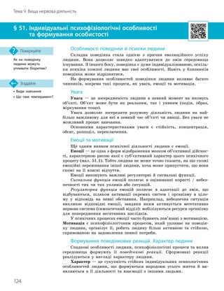 124
Тема 9. Вища нервова діяльність
• Види навчання
• Що таке темперамент?
Згадайте
§ 51. 
Індивідуальні психофізіологічні особливості
та формування особистості
Як на поведінку
людини можуть
упливати біоритми?
Поміркуйте Особливості поведінки й психіки людини
Складна поведінка стала однією з причин еволюційного успіху
людини. Вона дозволяє швидко адаптуватися до змін середовища
існування. З іншого боку, поведінка є дуже індивідуалізованою, оскіль-
ки психіка кожної людини має свої особливості. Навіть у близнюків
поведінка може відрізнятися.
На формування особливостей поведінки людини впливає багато
чинників, зокрема такі процеси, як увага, емоції та мотивація.
Увага
Увага — це зосередженість людини в певний момент на якомусь
об’єкті. Об’єкт може бути як реальним, так і уявним (подія, образ,
міркування тощо).
Увага дозволяє зосередити розумову діяльність людини на най-
більш важливому для неї в певний час об’єкті чи явищі. Без уваги не
можливий процес навчання.
Основними характеристиками уваги є стійкість, концентрація,
обсяг, розподіл, переключення.
Емоції та мотивації
Ще одним виявом психічної діяльності людини є емоції.
Емоції — це одна з форм відображення мозком об’єктивної дійснос-
ті, характерною рисою якої є суб’єктивний характер цього психічного
процесу (мал. 51.1). Тобто людина не може точно сказати, на що схожі
емоційні переживання іншої людини, хоча може припустити, що вони
схожі на її власні відчуття.
Емоції виконують важливі регуляторні й сигнальні функції.
Сигнальна функція емоцій полягає в оцінюванні користі / небез-
печності тих чи тих упливів або ситуацій.
Регуляторна функція емоцій полягає в адаптації до змін, що
відбуваються, шляхом активації окремих систем і організму в ціло-
му у відповідь на певні обставини. Наприклад, небезпечна ситуація
викликає відповідні емоції, завдяки яким активується вегетативна
нервова система (симпатичний відділ): мобілізуються ресурси організму
для попередження негативних наслідків.
У психічних процесах емоції часто бувають пов’язані з мотивацією.
Мотивація є психофізіологічним процесом, який упливає на поведін-
ку людини, організує її, робить людину більш активною та стійкою,
спрямованою на задоволення певної потреби.
Формування поведінкових реакцій. Характер людини
Спадкові особливості людини, психофізіологічні процеси та вплив
середовища формують її поведінкові реакції. Сформовані реакції
реалізуються у вигляді характеру людини.
Характер — це сукупність стійких індивідуальних психологічних
особливостей людини, що формуються впродовж усього життя й ви-
являються в її діяльності та взаємодії з іншими людьми.
 