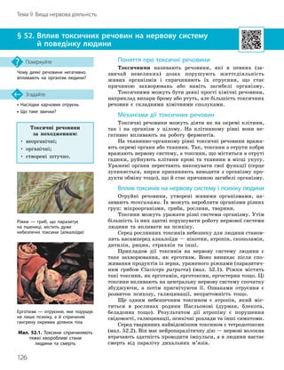 126
Тема 9. Вища нервова діяльність
•

Наслідки харчових отруєнь
• Що таке звички?
§ 52. 
Вплив токсичних речовин на нервову систему
й поведінку людини
Згадайте
Чому деякі речовини негативно
впливають на організм людини?
Поміркуйте Поняття про токсичні речовини
Токсичними називають речовини, які в певних (за-
звичай невеликих) дозах порушують життєдіяльність
живих організмів і спричиняють їх отруєння, що стає
причиною захворювань або навіть загибелі організму.
Токсичними можуть бути деякі прості хімічні речовини,
наприклад випари брому або ртуть, але більшість токсичних
речовин є складними хімічними сполуками.
Механізми дії токсичних речовин
Токсичні речовини можуть діяти як на окремі клітини,
так і на організм у цілому. На клітинному рівні вони не-
гативно впливають на роботу ферментів.
На тканинно-органному рівні токсичні речовини вража-
ють окремі органи або тканини. Так, токсини з отрути кобри
вражають нервову систему, а токсини, що містяться в отруті
гадюки, руйнують клітини крові та тканини в місці укусу.
Уражені органи перестають виконувати свої функції (серце
зупиняється, нирки припиняють виводити з організму про-
дукти обміну тощо), що й стає причиною загибелі організму.
Вплив токсинів на нервову систему і психіку людини
Отруйні речовини, утворені живими організмами, на-
зивають токсинами. Їх можуть виробляти організми різних
груп: мікроорганізми, гриби, рослини, тварини.
Токсини можуть уражати різні системи організму. Утім
більшість із них здатні порушувати роботу нервової системи
людини та впливати на психіку.
Серед рослинних токсинів небезпеку для людини станов-
лять насамперед алкалоїди — нікотин, атропін, скополамін,
дитилін, рицин, стрихнін та інші.
Прикладом дії токсинів на нервову систему людини є
таке захворювання, як ерготизм. Воно виникає після спо-
живання продуктів із зерна, ураженого ріжками (паразитич-
ним грибом Claviceps purpurea) (мал. 52.1). Ріжки містять
такі токсини, як ерготамін, ерготоксин, ергостерин тощо. Ці
токсини впливають на центральну нервову систему спочатку
збуджуючи, а потім пригнічуючи її. Ознаками отруєння є
розвиток психозу, галюцинації, непритомність тощо.
Ще одним небезпечним токсином є атропін, який міс-
титься в рослинах родини Пасльонові (дурман, блекота,
беладонна тощо). Результатом дії атропіну є порушення
свідомості, галюцинації, психічні розлади та інші симптоми.
Серед тваринних найвідомішим токсином є тетродотоксин
(мал. 52.2). Він має нейропаралітичну дію — нервові волокна
втрачають здатність проводити імпульси, а в людини настає
смерть від паралічу дихальних м’язів.
Мал. 52.1. Токсини спричиняють
тяжкі хворобливі стани
людини та смерть
Ріжки — гриб, що паразитує
на пшениці, містить дуже
небезпечні токсини (алкалоїди)
Ерготизм — отруєння, яке порушує
не лише психіку, а й спричиняє
гангрену окремих ділянок тіла
Токсичні речовини
за походженням:
• неорганічні;
• органічні;
• створені штучно.
 