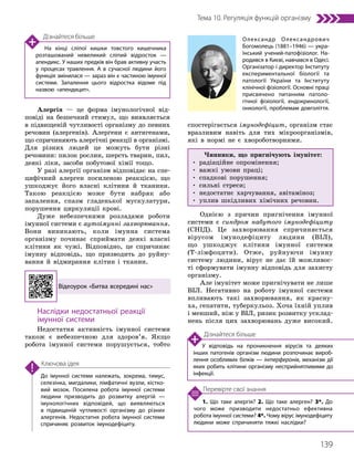 139
Тема 10. Регуляція функцій організму
1. Що таке алергія? 2. Що таке алерген? 3*. До
чого може призводити недостатньо ефективна
робота імунної системи? 4*. Чому вірус імунодефіциту
людини може спричиняти тяжкі наслідки?
Перевірте свої знання
До імунної системи належать, зокрема, тимус,
селезінка, мигдалики, лімфатичні вузли, кістко­
вий мозок. Посилена робота імунної системи
людини призводить до розвитку алергій —
імунологічних відповідей, що виявляються
в підвищеній чутливості організму до різних
алергенів. Недостатня робота імунної системи
спричиняє розвиток імунодефіциту.
Ключова ідея
Алергія — це форма імунологічної від-
повіді на безпечний стимул, що виявляється
в підвищеній чутливості організму до певних
речовин (алергенів). Алергени є антигенами,
що спричиняють алергічні реакції в організмі.
Для різних людей це можуть бути різні
речовини: пилок рослин, шерсть тварин, пил,
деякі ліки, засоби побутової хімії тощо.
У разі алергії організм відповідає на спе-
цифічний алерген посиленою реакцією, що
ушкоджує його власні клітини й тканини.
Такою реакцією може бути набряк або
запалення, спазм гладенької мускулатури,
порушення циркуляції крові.
Дуже небезпечними розладами роботи
імунної системи є аутоімунні захворювання.
Вони виникають, коли імунна система
організму починає сприймати деякі власні
клітини як чужі. Відповідно, це спричиняє
імунну відповідь, що призводить до руйну-
вання й відмирання клітин і тканин.
Відеоурок «Битва всередині нас»
Наслідки недостатньої реакції
імунної системи
Недостатня активність імунної системи
також є небезпечною для здоров’я. Якщо
робота імунної системи порушується, тобто
спостерігається імунодефіцит, організм стає
вразливим навіть для тих мікроорганізмів,
які в нормі не є хвороботворними.
Чинники, що пригнічують імунітет:
• радіаційне опромінення;
• важкі умови праці;
• спадкові порушення;
• сильні стреси;
• недостатнє харчування, авітаміноз;
• уплив шкідливих хімічних речовин.
Однією з причин пригнічення імунної
системи є синдром набутого імунодефіциту
(СНІД). Це захворювання спричиняється
вірусом імунодефіциту людини (ВІЛ),
що ушкоджує клітини імунної системи
(Т-лімфоцити). Отже, руйнуючи імунну
систему людини, вірус не дає їй можливос-
ті сформувати імунну відповідь для захисту
організму.
Але імунітет може пригнічувати не лише
ВІЛ. Негативно на роботу імунної системи
впливають такі захворювання, як красну-
ха, гепатити, туберкульоз. Хоча їхній уплив
і менший, ніж у ВІЛ, ризик розвит­
ку усклад-
нень після цих захворювань дуже високий.
Дізнайтеся більше
На кінці сліпої кишки товстого кишечника
розташований невеликий сліпий відросток —
апендикс. У наших предків він брав активну участь
у процесах травлення. А в сучасної людини його
функція змінилася — зараз він є частиною імунної
системи. Запалення цього відростка відоме під
назвою «апендицит».
Дізнайтеся більше
У відповідь на проникнення вірусів та деяких
інших патогенів організм людини розпочинає вироб­
лення особливих білків — інтерферонів, механізм дії
яких робить клітини організму несприйнятливими до
інфекції.
Олександр Олександрович
Богомолець (1881–1946) — укра­
їнський учений-патофізіолог. На­
родився в Києві, навчався в Одесі.
Організатор і директор Інституту
експериментальної біології та
патології України та Інституту
клінічної фізіології. Основні праці
присвячено питанням патоло­
гічної фізіології, ендокринології,
онкології, проблемам довголіття.
 