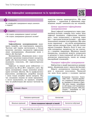 140
Тема 10. Регуляція функцій організму
• Які існують захворювання травної системи?
• Які існують захворювання дихальної системи?
Згадайте
§ 58. Інфекційні захворювання та їх профілактика
Які неінфекційні захворювання можуть виникати
в людини?
Поміркуйте
Інфекції
Інфекційними захворюваннями нази-
вають хвороби, які спричиняють паразити.
Частіше цей термін застосовують у більш
вузькому значенні, називаючи інфекціями
лише захворювання, збудниками яких є
віруси або бактерії.
Захворювання, збудниками яких є еука-
ріотичні організми (одноклітинні еукаріоти,
гриби або багатоклітинні тварини), частіше
називають інвазіями, або паразитарними
інвазіями.
Інфекції та інвазії дуже небезпечні і є
причиною від 20 до 30% смертей у світі. Ця
група захворювань завдає економіці різних
країн суттєвих збитків. На їх профілактику
(щеплення, дезінфекція, розробка вакцин
і ліків тощо) потрібні значні витрати. Під
час лікування людина не може працювати,
а після одужування, як правило, потребує
часу на реабілітацію або взагалі частково чи
повністю втрачає працездатність. Ще одна
проблема — карантини й обмеження пере-
міщення людей і вантажів під час епідемій.
Шляхи зараження інфекційними
захворюваннями
Деякі інфекції поширюються через пере-
носників (кліщів, комарів, бліх тощо). Інші
інфекції називають «інфекціями немитих
рук», вони потрапляють в організм через
рот — оральним шляхом (холера) — або через
пошкоджені покриви тіла (правець). Ще один
шлях зараження — від носіїв захворювання
через органи дихання (грип, кір) або статеві
органи (гонорея). Можуть бути й інші спо-
соби поширення, наприклад під час контак-
ту з хворими тваринами. Збудники інвазій
(наприклад, гельмінти) можуть потрапляти
в організм із їжею (свинячий ціп’як) або за
допомогою переносників, таких як комарі
(малярійний плазмодій).
Поширені інфекційні захворювання
Найчастіше в людей трапляються захворю-
вання, збудниками яких є віруси або бактерії.
Вірусні захворювання повсюдно поши
­
рені в людських популяціях. Тривалий
час вони були однією з головних причин
Анімація «Віруси»
Шляхи поширення інфекцій та інвазій
Фекально
-
оральний
Через кров (під час укусів)
Повітряно
-
крапельний
Під час контакту з тваринами
Контактний
Контактно
-
побутовий
Володимир Аронович Хавкін
(1860–1930) — відомий мікробіо­
лог і епідеміолог, учень Мечнико­
ва. Народився й навчався в Одесі.
1892 року створив і випробував
на собі першу у світі інактивовану
протихолерну вакцину. 1896 року
створив і випробував на собі
проти
­
чумну вакцину.
 