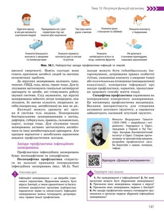 141
Тема 10. Регуляція функцій організму
1. Які захворювання є інфекційними? 2. Які живі
організми можуть бути збудниками захворювань?
3. Причиною яких захворювань людини є віруси?
4. Причиною яких захворювань людини є бактерії?
5. Які заходи профілактики можуть попередити про­
никнення в організм людини збудників інфекційних
захворювань?
Перевірте свої знання
Інфекційні захворювання — це хвороби, спри­
чинені паразитами. Збудниками можуть бути
віруси, бактерії, а також одноклітинні та багато­
клітинні еукаріотичні організми (найпростіші,
паразитичні черви та членистоногі). Інфекційні
захворювання можна попередити, дотримую­
чись правил їхньої профілактики.
Ключова ідея
високої смертності. Навіть сьогодні вони
стають причиною загибелі людей та значних
економічних проблем.
До вірусних захворювань належать грип,
гепатит, СНІД, сказ, віспа, герпес тощо. Для їх
лікування застосовують спеціальні антивірусні
препарати та засоби, які стимулюють роботу
імунної системи. Слід зауважити, що вірусні
захворювання набагато легше попередити, ніж
лікувати, бо значна кількість лікарських за-
собів (наприклад, антибіотики) на них не діє.
Бактерії можуть уражати всі орга-
ни й системи тіла людини. Поширеними
бактеріальними захворюваннями є ангіна,
дифтерія, туберкульоз, правець, сальмонельоз,
карієс, холера тощо. Для лікування таких
захворювань активно застосовують анти­
біо­
тики та інші антибактеріальні препарати. Але
кращим варіантом є запобігання зараженню
завдяки профілактичним заходам.
Заходи профілактики інфекційних
захворювань
Профілактика інфекційних захворювань
буває неспецифічною та специфічною.
Неспецифічна профілактика спираєть-
ся на загальні принципи попередження
інфекційних захворювань (мал. 58.1). Такі
заходи можуть бути індивідуальними (за-
гартовування, дотримання правил особистої
гігієни, уникнення контакту з хворими тощо)
або колективними (очищення (знезараження)
каналізації, поширення інформації про
заходи профілактики, карантин, пропагуван-
ня здорового способу життя тощо).
Специфічна профілактика спрямована на
попередження конкретного захворювання.
Це насамперед профілактична вакцинація.
Вакцини використовуєть для створення
активного штучного імунітету, а сироватки
забезпечують пасивний штучний імунітет.
Одягати маску
в місцях великого
скупчення людей
Уникати руко­
стискання та обіймів
Прикривати ніс і рот
серветкою під час
чхання або кашляння
Уникати близького
контакту з хворими
та їхніми речами
Частіше мити
руки з милом
Уникати прямого
контакту рук із носом
та ротом
Уникати контакту
з тваринами
Не ділитися
столовим приладдям,
чашками, рушниками
Уникати
напівсирого м’яса та
яєць, немитих фруктів
Відеоурок «Домашні експерименти»
Мал. 58.1. Найпростіші заходи профілактики інфекцій та інвазій
Микола Федорович Гамалія
(1859–1949) — мікробіолог і епі­
деміолог. Народився в Одесі,
працював у Парижі в Луї Пас­
тера. Заснував Бактеріологічний
інститут в Одесі. Створив проти­
холерну та противіспову вакцини,
розробив профілактичні засо­
би боротьби з чумою, холерою,
тифом.
 