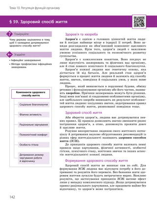 142
Тема 10. Регуляція функцій організму
• Інфекційні захворювання
•

Методи профілактики інфекційних
захворювань
Згадайте
§ 59. Здоровий спосіб життя
Чому держава зацікавлена в тому,
щоб її громадяни дотримувалися
здорового способу життя?
Поміркуйте Здоров’я та хвороба
Здоров’я є однією з головних цінностей життя люди-
ни й посідає найвище місце в ієрархії її потреб. Воно за-
вжди розглядалося як обов’язковий компонент щасливого
життя людини. Крім того, здоров’я людей є важливою
умовою успішного соціального та економічного розвитку
суспільства.
Здоров’я є комплексним поняттям. Воно поєднує не
лише відсутність захворювань та фізичних вад організму,
але й стан повного психічного й соціального благополуччя.
Здоров’я кожної людини має генетичну основу, яка
дістається їй від батьків. Але реальний стан здоров’я
формується в процесі життя людини й залежить від способу
життя, звичок, поведінки й соціальних умов, у яких живе
людина.
Процес, який виявляється в порушенні будови, обміну
речовин і функціонування організму або його частин, назива-
ють хворобою. Причини захворювань можуть бути різними.
Іноді вони пов’язані зі спадковими особливостями організму,
але здебільшого хвороби виникають як результат особливос-
тей життя людини: шкідливих звичок, недотримання правил
здорового способу життя, ризикованої поведінки тощо.
Здоровий спосіб життя
Аби зберегти здоров’я, людина має дотримуватися пев-
них правил. Ці правила дозволяють значно зменшити ризик
погіршення здоров’я, а отже, допоможуть прожити довге
й щасливе життя.
Розумне використання людиною свого життєвого потен-
ціалу й дотримання науково обґрунтованих рекомендацій із
різних сфер життєдіяльності називають здоровим способом
життя (ЗСЖ).
До принципів здорового способу життя належать певні
правила щодо харчування, фізичної активності, особистої
гігієни, психічного стану, життєвих звичок та інших аспек-
тів життєдіяльності кожної людини.
Формування здорового способу життя
Здоровий спосіб життя не виникає сам по собі. Для
формування ЗСЖ людина має відчувати потребу в його до-
триманні та розуміти його переваги. Без бажання жити здо-
ровим життям зусилля будуть витрачатися марно. Важливо
розуміти, що застосування принципів ЗСЖ матиме ефект
лише у випадку комплексного підходу. Якщо дотримуватися
правил раціонального харчування, але працювати майже без
відпочинку, то здоров’я може погіршитися.
Особиста гігієна
Дотримання режиму
чергування роботи
й відпочинку
Соціальне благополуччя
Психологічний комфорт
Фізична активність
Раціональне харчування
Компоненти здорового
способу життя
 