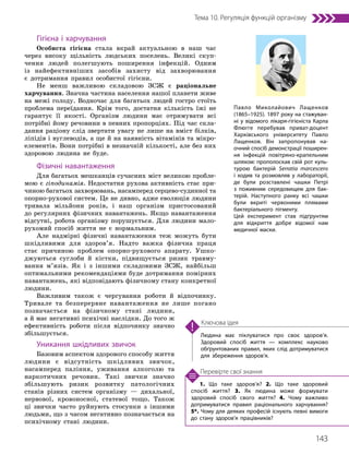 143
Тема 10. Регуляція функцій організму
1. Що таке здоров’я? 2. Що таке здоровий
спосіб життя? 3. Як людина може формувати
здоровий спосіб свого життя? 4. Чому важливо
дотримуватися правил раціонального харчування?
5*. Чому для деяких професій існують певні вимоги
до стану здоров’я працівників?
Перевірте свої знання
Людина має піклуватися про своє здоров’я.
Здоровий спосіб життя — комплекс науково
обґрунтованих правил, яких слід дотримуватися
для збереження здоров’я.
Ключова ідея
Гігієна і харчування
Особиста гігієна стала вкрай актуальною в наш час
через високу щільність людських поселень. Великі скуп-
чення людей полегшують поширення інфекцій. Одним
із найефективніших засобів захисту від захворювання
є дотримання правил особистої гігієни.
Не менш важливою складовою ЗСЖ є раціональне
харчування. Значна частина населення нашої планети живе
на межі голоду. Водночас для багатьох людей гостро стоїть
проблема переїдання. Крім того, достатня кількість їжі не
гарантує її якості. Організм людини має отримувати всі
потрібні йому речовини в певних пропорціях. Під час скла-
дання раціону слід звертати увагу не лише на вміст білків,
ліпідів і вуглеводів, а ще й на наявність вітамінів та мікро-
елементів. Вони потрібні в незначній кількості, але без них
здоровою людина не буде.
Фізичні навантаження
Для багатьох мешканців сучасних міст великою пробле-
мою є гіподинамія. Недостатня рухова активність стає при-
чиною багатьох захворювань, насамперед серцево-судинної та
опорно-рухової систем. Це не дивно, адже еволюція людини
тривала мільйони років, і наш організм пристосований
до регулярних фізичних навантажень. Якщо навантаження
відсутні, робота організму порушується. Для людини мало-
рухомий спосіб життя не є нормальним.
Але надмірні фізичні навантаження теж можуть бути
шкідливими для здоров’я. Надто важка фізична праця
стає причиною проблем опорно-рухового апарату. Ушко-
джуються суглоби й кістки, підвищується ризик травму-
вання м’язів. Як і з іншими складовими ЗСЖ, найбільш
оптимальними рекомендаціями буде дотримання помірних
навантажень, які відповідають фізичному стану конкретної
людини.
Важливим також є чергування роботи й відпочинку.
Тривале та безперервне навантаження не лише погано
позначається на фізичному стані людини,
а й має негативні психічні наслідки. До того ж
ефективність роботи після відпочинку значно
збільшується.
Уникання шкідливих звичок
Базовим аспектом здорового способу життя
людини є відсутність шкідливих звичок,
насамперед паління, уживання алкоголю та
наркотичних речовин. Такі звички значно
збільшують ризик розвитку патологічних
станів різних систем організму — дихальної,
нервової, кровоносної, статевої тощо. Також
ці звички часто руйнують стосунки з іншими
людьми, що з часом негативно позначається на
психічному стані людини.
Павло Миколайович Лащенков
(1865–1925). 1897 року на стажуван­
ні у відомого лікаря-гігієніста Карла
Флюгге перебував приват-доцент
Харківського університету Павло
Лащенков. Він запропонував на­
очний спосіб демонстрації поширен­
ня інфекцій повітряно-крапельним
шляхом: прополоскав свій рот куль­
турою бактерій Serratia marcescens
і ходив та розмовляв у лабораторії,
де були розставлені чашки Петрі
з поживним середовищем для бак­
терій. Наступного ранку всі чашки
були вкриті червоними плямами
бактеріального пігменту.
Цей експеримент став підґрунтям
для відкриття добре відомої нам
медичної маски.
 