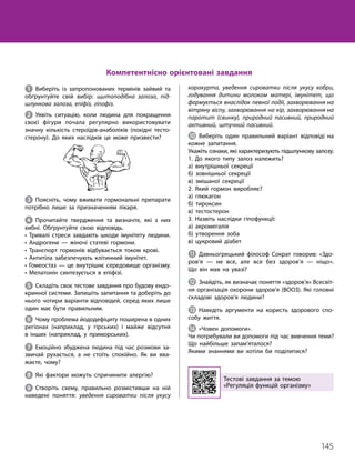 145
Тема 10. Регуляція функцій організму
1 Виберіть із запропонованих термінів зайвий та
обґрунтуйте свій вибір: щитоподібна залоза, під-
шлункова залоза, епіфіз, гіпофіз.
2 Уявіть ситуацію, коли людина для покращення
своєї фігури почала регулярно використовувати
знач­
ну кількість стероїдів-анаболіків (похідні тесто­
стерону). До яких наслідків це може призвести?
3 Поясніть, чому вживати гормональні препарати
потрібно лише за призначенням лікаря.
4 Прочитайте твердження та визначте, які з них
хибні. Обґрунтуйте свою відповідь.
• Тривалі стреси завдають шкоди імунітету людини.
• Андрогени — жіночі статеві гормони.
• Транспорт гормонів відбувається током крові.
• Антитіла забезпечують клітинний імунітет.
• Гомеостаз — це внутрішнє середовище організму.
• Мелатонін синтезується в епіфізі.
5 Складіть своє тестове завдання про будову ендо­
кринної системи. Запишіть запитання та доберіть до
нього чотири варіанти відповідей, серед яких лише
один має бути правильним.
6 Чому проблема йододефіциту поширена в одних
регіонах (наприклад, у гірських) і майже відсутня
в інших (наприклад, у приморських).
7 Емоційно збуджена людина під час розмови за­
звичай рухається, а не стоїть спокійно. Як ви вва­
жаєте, чому?
8 Які фактори можуть спричинити алергію?
9 Створіть схему, правильно розмістивши на ній
наведені поняття: уведення сироватки після укусу
каракурта, уведення сироватки після укусу кобри,
годування дитини молоком матері, імунітет, що
формується внаслідок певної події, захворювання на
вітряну віспу, захворювання на кір, захворювання на
паротит (свинку), природний пасивний, природний
активний, штучний пасивний.
J Виберіть один правильний варіант відповіді на
кожне запитання.
Укажіть ознаки, які характеризують підшлункову залозу.
1. До якого типу залоз належить?
а) внутрішньої секреції
б) зовнішньої секреції
в) змішаної секреції
2. Який гормон виробляє?
а) глюкагон
б) тироксин
в) тестостерон
3. Назвіть наслідки гіпофункції:
а) акромегалія
б) утворення зоба
в) цукровий діабет
K Давньогрецький філософ Сократ говорив: «Здо­
ров’я — не все, але все без здоров’я — ніщо».
Що він мав на увазі?
L Знайдіть, як визначає поняття «здоров’я» Всесвіт­
ня організація охорони здоров’я (ВООЗ). Які головні
складові здоров’я людини?
M Наведіть аргументи на користь здорового спо­
собу життя.
N «Човен допомоги».
Чи потребували ви допомоги під час вивчення теми?
Що найбільше запам’яталося?
Якими знаннями ви хотіли би поділитися?
Тестові завдання за темою
«Регуляція функцій організму»
Компетентнісно орієнтовані завдання
 