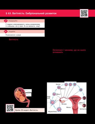 152
Тема 11. Розмноження та індивідуальний розвиток людини
Розмноження ссавців
Згадайте
§ 63. Вагітність. Ембріональний розвиток
У людини новонароджені є менш розвиненими
й слабшими, ніж у мавп. Як ви вважаєте, чому?
Поміркуйте
Вагітність
Вагітність — це фізіологічний стан
організму жінки, пов’язаний із заплідненням
яйцеклітини й розвитком зародка і плода.
Вагітність у жінки триває 270–280 днів.
Із зовнішніх оболонок плода формується
плацента.
Плацента, або дитяче місце, — це тим-
часовий орган, що з’єднує плід з організмом
матері під час внутрішньоутробного розвитку.
Вона забезпечує обмін речовин між організмом
матері й плодом та вберігає плід від реакції
імунної системи матері. Плацента кріпиться
до стінок матки, а пуповина — шнуроподіб-
ний орган, що відходить від плаценти, —
з’єднує плід із материнським організмом
(мал. 63.1).
В організмі жінки під час вагітності
відбуваються значні зміни:
•збільшуються розміри матки — не лише
за рахунок розтягнення стінок, але й через
збільшення маси м’язів;
•розвивається мережа великих і дрібних
судин, що несуть кров до плаценти;
•нирки працюють із підвищеним наван-
таженням, виділяючи продукти обміну не
лише матері, але й плода;
•активізується утворення еритроцитів
у кістковому мозку, збільшується кількість
крові, розширюються кровоносні судини,
посилюється газообмін.
Для забезпечення нормального функціо-
нування органів і систем організму вагітної
та сприятливих умов для розвитку плода
необхідна підвищена кількість поживних
речовин і кисню.
Онтогенез і чинники, що на нього
впливають
Онтогенез — це індивідуальний розвиток
організму від моменту зародження до при-
родної смерті.
Термін «онтогенез» запропонував німець-
кий учений Ернст Геккель 1866 року. Онто-
генез є процесом послідовної та необоротної
реалізації спадкової інформації конкретно-
го організму. На реалізацію цієї інформації
(і, відповідно, на перебіг онтогенезу) може
впливати багато різних чинників: умови
навколишнього середовища, нейрогуморальна
й гормональна регуляції тощо.
Матка
Зигота
Яєчник
Імплантація
Яйцеклітина
День 1
День 2
День 7
Дроблення зиготи
Заплід­
нення
Фрейм 3D
-
моделі «Вагітність»
Мал. 63.1. Плід в організмі матері
під час вагітності
Мал. 63.2. Утворення зиготи
та імплантація зародка в матку
Плацента
Пуповина
 