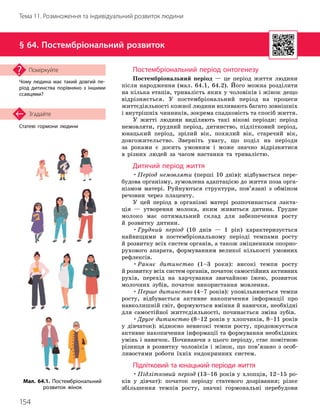 154
Тема 11. Розмноження та індивідуальний розвиток людини
Статеві гормони людини
Згадайте
§ 64. Постембріональний розвиток
Чому людина має такий довгий пе­
ріод дитинства порівняно з іншими
ссавцями?
Поміркуйте Постембріональний період онтогенезу
Постембріональний період — це період життя людини
після народження (мал. 64.1, 64.2). Його можна розділити
на кілька етапів, тривалість яких у чоловіків і жінок дещо
відрізняється. У постембріональний період на процеси
життє
­
діяльності кожної людини впливають багато зовнішніх
і внутрішніх чинників, зокрема спадковість та спосіб життя.
У житті людини виділяють такі вікові періоди: період
немовляти, грудний період, дитинство, підлітковий період,
юнацький період, зрілий вік, похилий вік, старечий вік,
довгожительство. Зверніть увагу, що поділ на періоди
за роками є досить умовним і може значно відрізнятися
в різних людей за часом настання та тривалістю.
Дитячий період життя
•Період немовляти (перші 10 днів): відбувається пере-
будова організму, зумовлена адаптацією до життя поза орга-
нізмом матері. Руйнуються структури, пов’язані з обміном
речовин через плаценту.
У цей період в організмі матері розпочинається лакта-
ція — утворення молока, яким живиться дитина. Грудне
молоко має оптимальний склад для забезпечення росту
й розвитку дитини.
•Грудний період (10 днів — 1 рік) характеризується
найвищими в постембріональному періоді темпами росту
й розвитку всіх систем органів, а також зміцненням опор
­
но-
рухового апарата, формуванням великої кількості умовних
рефлексів.
•Раннє дитинство (1–3 роки): високі темпи росту
й розвитку всіх систем органів, початок самостійних активних
рухів, перехід на харчування звичайною їжею, розвиток
молочних зубів, початок використання мовлення.
•Перше дитинство (4–7 років): уповільнюються темпи
росту, відбувається активне накопичення інформації про
навколишній світ, формуються вміння й навички, необхідні
для самостійної життєдіяльності, починається зміна зубів.
•Друге дитинство (8–12 років у хлопчиків, 8–11 років
у дівчаток): відносно невисокі темпи росту, продовжується
активне накопичення інформації та формування необхідних
умінь і навичок. Починаючи з цього періоду, стає помітною
різниця в розвитку чоловіків і жінок, що пов’язано з особ
­
ливостями роботи їхніх ендокринних систем.
Підлітковий та юнацький періоди життя
•Підлітковий період (13–16 років у хлопців, 12–15 ро-
ків у дівчат): початок періоду статевого дозрівання; різке
збільшення темпів росту, значні гормональні перебудови
Мал. 64.1. Постембріональний
розвиток жінок
 