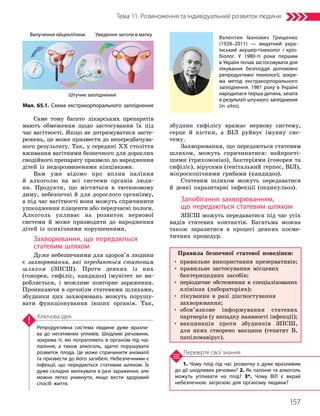 157
Тема 11. Розмноження та індивідуальний розвиток людини
1. Чому плід під час розвитку є дуже вразливим
до дії шкідливих речовин? 2. Як паління та алкоголь
можуть упливати на плід? 3*. Чому ВІЛ є вкрай
небезпечною загрозою для організму людини?
Перевірте свої знання
Репродуктивна система людини дуже вразли­
ва до негативних упливів. Шкідливі речовини,
зокрема ті, які потрапляють в організм під час
паління, а також алкоголь, здатні порушувати
розвиток плода. Це може спричинити аномалії
та призвести до його загибелі. Небезпечними є
інфекції, що передаються статевим шляхом. Їх
дуже складно вилікувати в разі зараження, але
можна легко уникнути, якщо вести здоровий
спосіб життя.
Ключова ідея
Саме тому багато лікарських препаратів
мають обмеження щодо застосування їх під
час вагітності. Якщо не дотримуватися засте-
режень, це може призвести до непередбачува-
ного результату. Так, у середині XX століття
вживання вагітними безпечного для дорослих
снодійного препарату призвело до народження
дітей із недорозвиненими кінцівками.
Вам уже відомо про вплив паління
й алкоголю на всі системи органів люди-
ни. Продукти, що містяться в тютюновому
диму, небезпечні й для дорослого організму,
а під час вагітності вони можуть спричинити
ушкодження плаценти або передчасні пологи.
Алкоголь упливає на розвиток нервової
системи й може призводити до народження
дітей із психічними порушеннями.
Захворювання, що передаються
статевим шляхом
Дуже небезпечними для здоров’я людини
є захворювання, які передаються статевим
шляхом (ЗПСШ). Проти деяких із них
(гонорея, сифіліс, кандидоз) імунітет не ви-
робляється, і можливе повторне зараження.
Проникаючи в організм статевими шляхами,
збудники цих захворювань можуть порушу-
вати функціонування інших органів. Так,
збудник сифілісу вражає нервову систему,
серце й кістки, а ВІЛ руйнує імунну сис-
тему.
Захворювання, що передаються статевим
шляхом, можуть спричинятися: найпрості-
шими (трихомоніаз), бактеріями (гонорея та
сифіліс), вірусами (генітальний герпес, ВІЛ),
мікроскопічними грибами (кандидоз).
Статевим шляхом можуть передаватися
й деякі паразитарні інфекції (педикульоз).
Запобігання захворюванням,
що передаються статевим шляхом
ЗПСШ можуть передаватися під час усіх
видів статевих контактів. Багатьма можна
також заразитися в процесі деяких косме-
тичних процедур.
Уведення зиготи в матку
Вилучення яйцеклітини
Штучне запліднення
Мал. 65.1. Схема екстракорпорального запліднення
Валентин Іванович Грищенко
(1928–2011) — видатний укра­
їнський акушер-гінеколог і кріо­
біолог. У 1980-ті роки першим
в Україні почав застосовувати для
лікування безпліддя допоміжні
репродуктивні технології, зокре­
ма метод екстракорпорального
запліднення. 1981 року в Україні
народилася перша дитина, зачата
в результаті штучного запліднення
(in vitro).
Правила безпечної статевої поведінки:
• правильне використання презервативів;
• 
правильне застосування місцевих
бактерицидних засобів;
• 
періодичне обстеження в спеціалізованих
клініках (лабораторіях);
• 
лікування в разі діагностування
захворювання;
• 
обов’язкове інформування статевих
партнерів (у випадку наявності інфекції);
• 
вакцинація проти збудників ЗПСШ,
для яких створено вакцини (гепатит В,
папіломавірус).
 