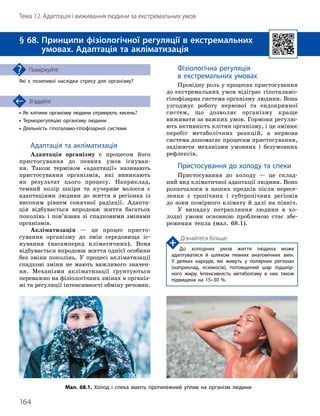 164
Тема 12. Адаптація і виживання людини за екстремальних умов
•

Як клітини організму людини отримують кисень?
• Терморегуляцію організму людини
• Діяльність гіпоталамо
-
гіпофізарної системи
Згадайте
§ 68. 
Принципи фізіологічної регуляції в екстремальних
умовах. Адаптація та акліматизація
Які є позитивні наслідки стресу для організму?
Поміркуйте
Адаптація та акліматизація
Адаптація організму є процесом його
пристосування до певних умов існуван-
ня. Також терміном «адаптації» називають
пристосування організмів, які виникають
як результат цього процесу. Наприклад,
темний колір шкіри та кучеряве волосся є
адаптаціями людини до життя в регіонах із
високим рівнем сонячної радіації. Адапта-
ція відбувається впродовж життя багатьох
поколінь і пов’язана зі спадковими змінами
організмів.
Акліматизація — це процес присто-
сування організму до змін середовища іс-
нування (насамперед кліматичних). Вона
відбувається впродовж життя однієї особини
без зміни поколінь. У процесі акліматизації
спадкові зміни не мають важливого значен-
ня. Механізми акліматизації ґрунтуються
переважно на фізіологічних змінах в організ-
мі та регуляції інтенсивності обміну речовин.
Фізіологічна регуляція
в екстремальних умовах
Провідну роль у процесах пристосування
до екстремальних умов відіграє гіпоталамо-
гіпофізарна система організму людини. Вона
узгоджує роботу нервової та ендокринної
систем, що дозволяє організму краще
виживати за важких умов. Гормони регулю-
ють активність клітин організму, і це змінює
перебіг метаболічних реакцій, а нервова
система допомагає процесам пристосування,
задіюючи механізми умовних і безумовних
рефлексів.
Пристосування до холоду та спеки
Пристосування до холоду — це склад-
ний вид кліматичної адаптації людини. Воно
розпочалося в наших предків після пересе-
лення з тропічних і субтропічних регіонів
до зони помірного клімату й далі на північ.
У випадку потрапляння людини в хо-
лодні умови основною проблемою стає збе-
реження тепла (мал. 68.1).
Мал. 68.1. Холод і спека мають протилежний уплив на організм людини
Дізнайтеся більше
До холодних умов життя людина може
адаптувати
­
ся й шляхом певних анатомічних змін.
У деяких народів, які живуть у полярних регіонах
(наприклад, ескімосів), потовщений шар підшкір­
ного жиру. Інтенсивність метаболізму в них також
підвищена на 15–30 %.
 