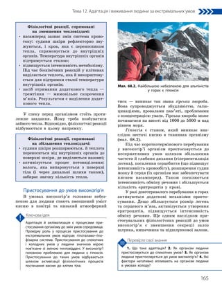 165
Тема 12. Адаптація і виживання людини за екстремальних умов
1. Що таке адаптація? 2. Як організм людини
пристосовується до спекотних умов? 3. Як організм
людини пристосовується до умов високогір’я? 4. Які
фактори негативно впливають на організм людини
в умовах холоду?
Перевірте свої знання
Адаптація й акліматизація є процесами при­
стосування організму до змін умов середовища.
Провідну роль у процесах пристосування до
екстремальних умов відіграє гіпоталамо-гіпо­
фізарна система. Пристосування до спекотних
і холодних умов у людини значною мірою
пов’язане зі зміною тепловіддачі. У високогір’ї
головною проблемою для людини є гіпоксія.
Пристосування до таких умов відбувається
шляхом активізації фізіологічних процесів
постачання кисню до клітин тіла.
Ключова ідея
У спеку перед організмом стоїть проти-
лежне завдання. Йому треба позбуватися
зайвого тепла. Відповідно, фізіологічні реакції
відбуваються в цьому напрямку.
Фізіологічні реакції, спрямовані
на збільшення тепловіддачі:
• 
судини шкіри розширюються, й теплота
переноситься від внутрішніх органів до
поверхні шкіри, де виділяється назовні;
• 
активізується процес потовиділення:
волога, яка випаровується з поверхні
тіла (і через дихальні шляхи також),
забирає знач­
ну кількість тепла.
Пристосування до умов високогір’я
В умовах високогір’я головною небез-
пекою для людини стають зменшений уміст
кисню в повітрі та низький атмосферний
тиск — виникає так звана гірська хвороба.
Вона супроводжується збудливістю, галю-
цинаціями, провалами пам’яті, проблемами
з концентрацією уваги. Гірська хвороба може
починатися на висоті від 1000 до 5000 м над
рівнем моря.
Гіпоксія є станом, який виникає вна-
слідок нестачі кисню в тканинах організму
(мал. 68.2).
Під час короткотермінового перебування
у високогір’ї організм пристосовується до
несприятливих умов шляхом збільшення
частоти й глибини дихання (гіпервентиляція
легень), посилення серцебиття (що підвищує
інтенсивність кровообігу), розширення судин
мозку й серця (їх організм має забезпечувати
киснем насамперед). Також посилюється
інтенсивність обміну речовин і збільшується
кількість еритроцитів у крові.
У разі довготривалого перебування в горах
активуються додаткові механізми присто-
сування. Дещо збільшується розмір легень
та серцевого м’яза, активізується утворення
еритроцитів, підвищується інтенсивність
обміну речовин. Ще одним наслідком при-
стосувальних фізіологічних реакцій до умов
високогір’я є зменшення секреції залоз
шлунка, кишечника та підшлункової залози.
Мал. 68.2. Найбільшою небезпекою для альпіністів
у горах є гіпоксія
Фізіологічні реакції, спрямовані
на зменшення тепловіддачі:
• 
насамперед зазнає змін система крово-
току: судини шкіри рефлекторно зву-
жуються, і кров, яка є переносником
тепла, спрямовується до внутрішніх
органів. Температура внутрішніх органів
підтримується сталою;
• 
підвищується інтенсивність метаболізму.
Під час біохімічних реакцій у клітинах
виділяється теплота, яка й використову-
ється для підтримки сталої температури
внутрішніх органів;
• 
засіб отримання додаткового тепла —
тремтіння — мимовільне скорочення
м’язів. Результатом є виділення додат-
кового тепла.
 