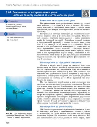 166
Тема 12. Адаптація і виживання людини за екстремальних умов
• Що таке акліматизація?
• Що таке стрес?
Згадайте
§ 69. 
Виживання за екстремальних умов.
Системи захисту людини за екстремальних умов
Як людина в давнину
пристосовувалася до життя
в різних умовах?
Поміркуйте Виживання за екстремальних умов
Екстремальними зазвичай називають умови, які станов-
лять небезпеку для здоров’я й життя людини. Це насам-
перед природні та техногенні катастрофи, а також умови
сере
­
довища, що можуть стати причиною травм або загибелі
організму.
Екстремальні ситуації призводять до граничного напру-
ження людини, змін у її звичайній поведінці. Важливо,
щоб людина зберігала самовладання і вміла знаходити
вихід із складної ситуації. Поведінка кожної людини
в екстремальній ситуації є індивідуальною, адже люди
різні і їхні реакції та дії також будуть різними. Багато
залежить від особливостей темпераменту, життєвого до-
свіду, професійних знань, навичок і характеру людини.
Потрапити в екстремальні умови можна будь-де: заблу-
кати в лісі, травмуватися під час аварії, опинитися в зоні
терористичної акції тощо. В усіх цих випадках виживання
людини залежить від ефективної роботи фізіологічних сис-
тем її організму.
Пристосування до підводного занурення
Людина є видом, який виник на сухо
­
долі. Але люди
здавна жили на берегах водойм і використовували ресурси
цієї стихії (переважно як джерело їжі). Тому часто виникала
потреба тривалий час перебувати у воді. Так, японські пір-
нальники ама (здебільшого жінки) збирають у морі перли,
водорості та інші морські продукти. Для цього їм доводиться
занурюватися на глибину до 15–20 м і тривалий час пере-
бувати під водою.
Під час тривалого перебування у воді проблемою для
людини є висока теплоємність водного середовища. Теплоту
тіло втрачає дуже швидко. У разі повного занурення до цього
додається гіпоксія, бо доводиться затримувати дихання (мал.
69.1). Відповідно, механізми пристосування спрямовані на
максимальне збереження тепла (перерозподіл кровотоку від
шкіри до внутрішніх органів). Інтенсифікація метаболічних
процесів та тремтіння забезпечують вироблення додаткового
тепла. Глибоке дихання перед і після пірнання зменшує
ефект гіпоксії. У разі регулярного пірнання збільшується
об’єм легень та кількість еритроцитів у крові.
Пристосування до умов космосу
Дослідження стану організму космонавтів виявили основ
­
ні небезпеки, пов’язані з перебуванням людини в космо
­
сі. Насамперед це дуже висока швидкість під час старту
космічних кораблів та подальша зміна сили тяжіння. Під
час прискореного руху ускладнюється робота серця, адже
Мал. 69.1. Для людини під водою
головними небез
­
пеками є нестача
кисню та швидка втрата тепла
 