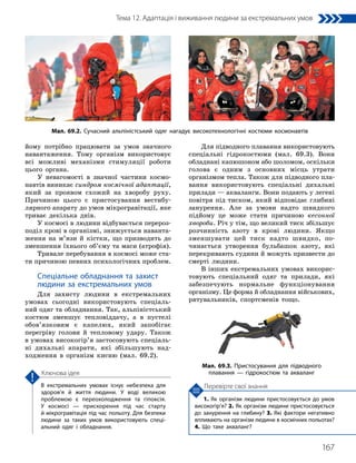 167
Тема 12. Адаптація і виживання людини за екстремальних умов
1. Як організм людини пристосовується до умов
високогір’я? 2. Як організм людини пристосовується
до занурення на глибину? 3. Які фактори негативно
впливають на організм людини в космічних польотах?
4. Що таке акваланг?
Перевірте свої знання
В екстремальних умовах існує небезпека для
здоров’я й життя людини. У воді великою
проблемою є переохолодження та гіпоксія.
У космосі — прискорення під час старту
й мікрогравітація під час польоту. Для безпеки
людини за таких умов використовують спеці­
альний одяг і обладнання.
Ключова ідея
йому потрібно працювати за умов значного
навантаження. Тому організм використовує
всі можливі механізми стимуляції роботи
цього органа.
У невагомості в значної частини космо-
навтів виникає синдром космічної адаптації,
який за проявом схожий на хворобу руху.
Причиною цього є пристосування вестибу-
лярного апарату до умов мікрогравітації, яке
триває декілька днів.
У космосі в людини відбувається перероз-
поділ крові в організмі, знижується наванта-
ження на м’язи й кістки, що призводить до
зменшення їхнього об’єму та маси (атрофія).
Тривале перебування в космосі може ста-
ти причиною певних психологічних проблем.
Спеціальне обладнання та захист
людини за екстремальних умов
Для захисту людини в екстремальних
умовах сьогодні використовують спеціаль-
ний одяг та обладнання. Так, альпіністський
костюм зменшує тепловіддачу, а в пустелі
обов’язковим є капелюх, який запобігає
перегріву голови й тепловому удару. Також
в умовах високогір’я застосовують спеціаль-
ні дихальні апарати, які збільшують над­
ход­
ження в організм кисню (мал. 69.2).
Для підводного плавання використовують
спеціальні гідрокостюми (мал. 69.3). Вони
обладнані капюшоном або шоломом, оскільки
голова є одним з основних місць утрати
організмом тепла. Також для підводного пла-
вання використовують спеціальні дихальні
прилади — акваланги. Вони подають у легені
повітря під тиском, який відповідає глибині
занурення. Але за умови надто швидкого
підйому це може стати причиною кесонної
хвороби. Річ у тім, що великий тиск збільшує
розчинність азоту в крові людини. Якщо
зменшувати цей тиск надто швидко, по-
чинається утворення бульбашок азоту, які
пере­
кривають судини й можуть призвести до
смерті людини.
В інших екстремальних умовах викорис-
товують спеціальний одяг та прилади, які
забезпечують нормальне функціонування
організму. Це форма й обладнання військових,
рятувальників, спортсменів тощо.
Мал. 69.2. Сучасний альпіністський одяг нагадує високотехнологічні костюми космонавтів
Мал. 69.3. Пристосування для підводного
плавання — гідрокостюм та акваланг
 