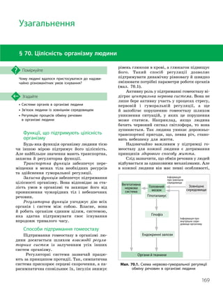 169
Чому людині вдалося пристосуватися до надзви­
чайно різноманітних умов існування?
Поміркуйте
§ 70. Цілісність організму людини
Функції, що підтримують цілісність
організму
Будь-яка функція організму людини тією
чи іншою мірою підтримує його цілісність.
Але найбільше значення мають транспортна,
захисна й регуляторна функції.
Транспортна функція забезпечує пере-
міщення в межах тіла необхідних ресурсів
та здійснення гуморальної регуляції.
Захисна функція забезпечує підтримання
цілісності організму. Вона відповідає за ста-
лість умов в організмі та захищає його від
проникнення чужорідних тіл і небезпечних
речовин.
Регуляторна функція узгоджує дію всіх
органів і систем між собою. Власне, вона
й робить організм єдиним цілим, системою,
яка здатна підтримувати своє існування
впродовж тривалого часу.
Способи підтримання гомеостазу
Підтримання гомеостазу в організмі лю-
дини досягається шляхом взаємодії регуля-
торних систем із залученням усіх інших
систем організму.
Регуляторні системи зазвичай працю-
ють за принципом протидії. Так, симпатична
система прискорює серцеві скорочення, а па-
расимпатична сповільнює їх, інсулін знижує
Узагальнення
• Системи органів в організмі людини
• Зв’язок людини із зовнішнім середовищем
•

Регуляцію процесів обміну речовин
в організмі людини
Згадайте
рівень глюкози в крові, а глюкагон підвищує
його. Такий спосіб регуляції дозволяє
підтримувати динамічну рівновагу й швидко
змінювати потрібні параметри роботи органів
(мал. 70.1).
Активну роль у підтриманні гомеостазу ві-
діграє центральна нервова система. Вона не
лише бере активну участь у процесах стресу,
нервовій і гуморальній регуляції, а ще
й запобігає порушенню гомеостазу шляхом
уникнення ситуацій, у яких це порушення
може статися. Наприклад, якщо людина
бачить червоний сигнал світлофора, то вона
зупиняється. Так людина уникає дорожньо-
транспортної пригоди, що, певна річ, стано-
вить небезпеку для життя.
Надзвичайно важливим у підтримці го-
меостазу для кожної людини є дотримання
принципів здорового способу життя.
Слід зазначити, що обмін речовин у людей
відбувається за однаковими механізмами. Але
в кожної людини він має певні особливості,
Гіпоталамус
Інформація
про зовнішнє
середовище
Інформація про
внутрішнє сере­
довище організму
Вегетативна
нервова
система
Зовнішнє
середовище
Головний
мозок
Органи й тканини
Гіпофіз
Ендокринні залози
Мал. 70.1. Схема нервово
-
гуморальної регуляції
обміну речовин в організмі людини
 