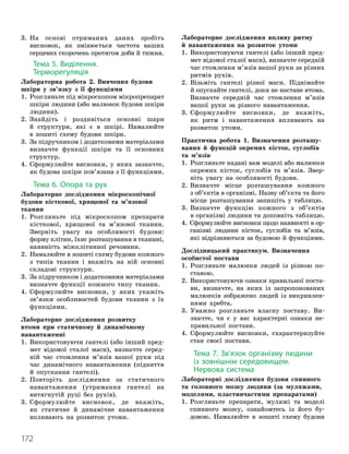 172
3.

На основі отриманих даних зробіть
висновок, як змінюється частота ваших
серцевих скорочень протягом доби й тижня.
Тема 5. Виділення.
Терморегуляція
Лабораторна робота 2. Вивчення будови
шкіри у зв’язку з її функціями
1.

Розгляньте під мікроскопом мікропрепарат
шкіри людини (або малюнок будови шкіри
людини).
2.

Знайдіть і роздивіться основні шари
й структури, які є в шкірі. Намалюйте
в зошиті схему будови шкіри.
3.

За підручником і додатковими матеріалами
визначте функції шкіри та її основних
структур.
4.

Сформулюйте висновки, у яких зазначте,
як будова шкіри пов’язана з її функціями.
Тема 6. Опора та рух
Лабораторне дослідження мікроскопічної
будови кісткової, хрящової та м’язової
тканин
1.

Розгляньте під мікроскопом препарати
кісткової, хрящової та м’язової тканин.
Зверніть увагу на особливості будови:
форму клітин, їхнє розташування в тканині,
наявність міжклітинної речовини.
2.

Намалюйте в зошиті схему будови кожного
з типів тканин і вкажіть на ній основні
складові структури.
3.

За підручником і додатковими матеріалами
визначте функції кожного типу тканин.
4.

Сформулюйте висновки, у яких укажіть
зв’язки особливостей будови тканин з їх
функціями.
Лабораторне дослідження розвитку
втоми при статичному й динамічному
навантаженні
1.

Використовуючи гантелі (або інший пред-
мет відомої сталої маси), визначте серед-
ній час стомлення м’язів вашої руки під
час динамічного навантаження (підняття
й опускання гантелі).
2.

Повторіть дослідження за статичного
навантаження (утримання гантелі на
витягнутій руці без рухів).
3.

Сформулюйте висновок, де вкажіть,
як статичне й динамічне навантаження
впливають на розвиток утоми.
Лабораторне дослідження впливу ритму
й навантаження на розвиток утоми
1.

Використовуючи гантелі (або інший пред-
мет відомої сталої маси), визначте середній
час стомлення м’язів вашої руки за різних
ритмів рухів.
2.

Візьміть гантелі різної маси. Піднімайте
й опускайте гантелі, доки не настане втома.
Визначте середній час стомлення м’язів
вашої руки за різного навантаження.
3.

Сформулюйте висновки, де вкажіть,
як ритм і навантаження впливають на
розвиток утоми.
Практична робота 1. Визначення розташу-
вання й функцій окремих кісток, суглобів
та м’язів
1.

Розгляньте надані вам моделі або малюнки
окремих кісток, суглобів та м’язів. Звер-
ніть увагу на особливості будови.
2. 
Визначте місце розташування кожного
з об’єк
­
тів в організмі. Назву об’єкта та його
місце розташування запишіть у таблицю.
3.

Визначте функцію кожного з об’єктів
в організмі людини та доповніть таблицю.
4.

Сформулюйте висновки щодо наявності в ор-
ганізмі людини кісток, суглобів та м’язів,
які відрізняються за будовою й функціями.
Дослідницький практикум. Визначення
особистої постави
1.

Розгляньте малюнки людей із різною по-
ставою.
2.

Використовуючи ознаки правильної поста-
ви, визначте, на яких із запропонованих
малюнків зображено людей із викривлен-
нями хребта.
3.

Уважно розгляньте власну поставу. Ви
­
з
­
начте, чи є у вас характерні ознаки не-
правильної постави.
4.

Сформулюйте висновки, схарактеризуйте
стан своєї постави.
Тема 7. Зв’язок організму людини
із зовнішнім середовищем.
Нервова система
Лабораторні дослідження будови спинного
та головного мозку людини (за муляжами,
моделями, пластинчастими препаратами)
1.

Розгляньте препарати, муляжі та моделі
спинного мозку, ознайомтесь із його бу-
довою. Намалюйте в зошиті схему будови
 