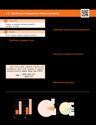 18
Тема 1. Обмін речовин та перетворення енергії в організмі людини
На які процеси людина витрачає енергію?
Згадайте
§ 6. Проблеми порушення обміну речовин
Навіщо на упаковці харчових продуктів
указують їх склад?
Поміркуйте
Проблеми надмірної ваги
Якщо людина не дотримується раціональ-
ного харчування й споживає надто багато їжі,
то наслідком цього може бути надмірна вага
чи ожиріння. Зазвичай це стається у випадку
споживання висококалорійної їжі в поєднанні
з недостатньою фізичною активністю.
Наслідки надмірної ваги: серцево-судинні
захворювання, діабет, порушення опорно-рухо-
вої системи, деякі онкологічні захворювання,
зменшення тривалості життя.
Для того, щоб оцінити ступінь від-
повідності маси тіла людини її зросту,
використовують індекс маси тіла (ІМТ):
ІМТ =
маса тіла (кг)
зріст2
(м)
ІМТ дозволяє оцінити, чи є маса тіла
недостатньою, нормальною надмірною. Згід-
но з рекомендаціями ВООЗ, надмірну вагу
діагностують, якщо ІМТ дорослої людини
більший за 25, а ожиріння — більший за 30.
Оцінити стан здоров’я людини за індек-
сом маси тіла може лише лікар, оскільки
слід ураховувати вік, стать, особливості
індивідуального розвит
­
ку та інші показники.
Проблеми недостатнього харчування
Недостатнє харчування може бути пов’я
­
за
­
не як із малою кількістю їжі, так і з хар
­
чуванням продуктами, у яких немає важливих
компонентів (білків, жирів, вітамінів тощо).
Це стає причиною порушень обміну речо-
вин, наслідком чого є хронічні захворювання.
Тривала відсутність їжі — голод — може
спричинити смерть. За міжнародними стан-
дартами голод виникає, якщо людина спо-
живає менше 1,8 тисяч кілокалорій на добу.
Нестача та надлишок вітамінів
Нестачу певного вітаміну в організмі
називають гіповітамінозом, а повну його
відсутність — авітамінозом. Це не завжди
пов’язано з недостатнім харчуванням, а пере
­
важно з відсутністю тих продуктів, що
містять певний вітамін. Наслідком нестачі
вітамінів спочатку є загальне нездужання,
а потім виникають небезпечні захворювання.
Надмірне надходження вітамінів в ор-
ганізм — гіпервітаміноз — також є небез-
печним. До гіпервітамінозу може призвести
надмірне вживання вітамінних препаратів.
Метаболічні розлади
Розлади метаболізму трапляються у ви-
падку, якщо з якихось причин в організмі
виникають порушення перебігу тих чи інших
Збільшення кількості людей,
які мають надмірну вагу
Відсоток
(від
загальної
кількості
населення)
Дорослі
Підлітки
2000 2019
0%
5%
10%
15%
20%
7,5%
22,1%
11,7%
25,8%
Кількість людей у світі, які зазнали голоду (на 2019 рік)
Населення Землі 7,7млрд
Голодували 690млн
Азія 381млн
Африка 250 млн
Латинська Америка
і Карибські острови
48 млн
Інші країни 11 млн
 