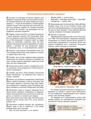 21
Тема 1. Обмін речовин та перетворення енергії в організмі людини
1 Сьогодні на календарі 20 жовтня. Дарина хоче
придбати в крамниці йогурт, виготовлений 6 жовтня.
На упаковці зазначено, що термін придатності цього
продукту — 14 днів. Як ви вважаєте, чи варто Дарині
купувати йогурт? Чим корисний цей молочний про­
дукт для організму людини? Які поживні речовини
він містить? Які чинники слід ураховувати під час
придбання харчових продуктів?
2 Людина з масою тіла 60 кг за годину прогулянки
в парку витратить близько 200 кілокалорій. Якщо
цей час займатися балетними вправами, витратить­
ся аж 700 кілокалорій. А витрати енергії за годину
роботи на комп’ютері становлять лише 100 кіло­
калорій. Чому витрати енергії за однаковий час в однієї
людини є різними? Як слід харчуватися людям,
які виконують різну за енерговитратами роботу?
3 Поясніть, чому важливо контролювати масу тіла
і які наслідки можуть бути, якщо людина не стежить
за зміною маси свого тіла.
4 Складіть своє тестове завдання щодо поживних
компонентів їжі. Запишіть запитання та доберіть до
нього чотири варіанти відповідей, серед яких лише
один має бути правильним.
5 Латинською assimilo означає «уподібнення, злит­
тя, засвоєння». Як це узгоджується з біологічним по­
няттям «асиміляція»?
6 Знайдіть, від якого слова походить біологічний
термін «метаболізм» і чи правильно його «взяли за
основу» науковці?
7 Відомо, що досвідчені мандрівники обов’язково
беруть у дорогу шоколад. Із чим це пов’язано? Чим
його можна замінити у спекотну пору року? Уявіть,
що ви збираєтеся в подорож у гори. Які харчові про­
дукти покладете в наплічник? Обґрунтуйте свій вибір.
8 Прочитайте слова та запишіть переклад. Які ві­
таміни можна отримати, споживаючи ці продукти?
Назвіть інші компоненти їжі, що містяться в цих про­
дуктах, та поясніть їх значення для людини.
Bacon, beef, chicken, liver, butter, eggs, milk, black­
currant,
baguette, lemon, orange, yeast, rice, carrot, peanuts,
potatoes, fish.
9 Прочитайте народні вислови про харчування.
Оберіть один із них та поділіться в есе своїми
думками щодо цього вислову.
• Хліб і на ноги поставить, і з ніг звалить.
• Дешева рибка — погана юшка.
• Воду вари — вода буде; пшоно вари — каша буде.
• Солодка їда — животу біда.
J Давньоримський політичний діяч і філософ Марк
Цицерон казав: «Їсти й пити потрібно стільки, щоб
наші сили цим відновлювалися, а не пригнічувалися».
Що мав на увазі Цицерон? Чому видатний філософ
і оратор опікувався питаннями харчування?
K Біологія в мистецтві.
Нідерландський художник XVI століття Пітер Арт­
сен (1508–1575) прославився створенням жанрових
натюрмортів. На кожній картині багато деталей, їх
можна довго роздивлятися й дізнатися багато про
харчові вподобання його сучасників. Розгляньте
картини і дайте відповіді на запитання.
Пітер Артсен. «Сцена на ринку». 1569
Пітер Артсен. «Млинцева». 1560
Які поживні речовини містяться в продуктах, зо­
бражених на кожній із картин? Яких компонентів
їжі там найбільше? Схарактеризуйте їхню поживну
цінність для організму людини.
Які продукти ви б запропонували купити юній
панянці (родині, яка пригощається млинцями) для
доповнення їхнього харчового раціону?
Тестові завдання за темою
«Обмін речовин та перетворення
енергії в організмі людини»
Компетентнісно орієнтовані завдання
 