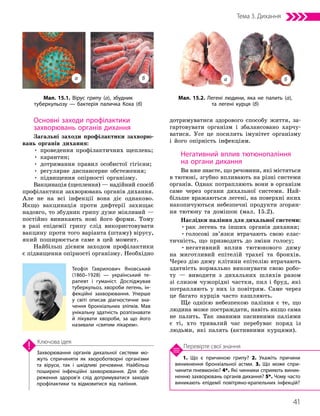 41
Тема 3. Дихання
1. Що є причиною грипу? 2. Укажіть причини
виникнення бронхіальної астми. 3. Що може спри­
чинити пневмонію? 4*. Які чинники сприяють виник­
ненню захворювань органів дихання? 5*. Чому часто
виникають епідемії повітряно-крапельних інфекцій?
Перевірте свої знання
Захворювання органів дихальної системи мо­
жуть спричиняти як хвороботворні організми
та віруси, так і шкідливі речовини. Найбільш
поширені інфекційні захворювання. Для збе­
реження здоров’я слід дотримуватися заходів
профілактики та відмовитися від паління.
Ключова ідея
Основні заходи профілактики
захворювань органів дихання
Загальні заходи профілактики захворю-
вань органів дихання:
• проведення профілактичних щеплень;
• карантин;
• дотримання правил особистої гігієни;
• регулярне диспансерне обстеження;
• підвищення опірності організму.
Вакцинація (щеплення) — надійний спосіб
профілактики захворювань органів дихання.
Але не на всі інфекції вона діє однаково.
Якщо вакцинація проти дифтерії захищає
надовго, то збудник грипу дуже мінливий —
постійно виникають нові його форми. Тому
в разі епідемії грипу слід використовувати
вакцину проти того варіанта (штаму) вірусу,
який поширюється саме в цей момент.
Найбільш дієвим заходом профілактики
є підвищення опірності організму. Необхідно
дотримуватися здорового способу життя, за-
гартовувати організм і збалансовано харчу-
ватися. Усе це посилить імунітет організму
і його опірність інфекціям.
Негативний вплив тютюнопаління
на органи дихання
Ви вже знаєте, що речовини, які містяться
в тютюні, згубно впливають на різні системи
органів. Однак потрапляють вони в організм
саме через органи дихальної системи. Най-
більше вражаються легені, на поверхні яких
накопичуються небезпечні продукти згорян-
ня тютюну та домішок (мал. 15.2).
Наслідки паління для дихальної системи:
•рак легень та інших органів дихання;
•голосові зв’язки втрачають свою елас-
тичність, що призводить до зміни голосу;
•негативний вплив тютюнового диму
на миготливий епітелій трахеї та бронхів.
Через дію диму клітини епітелію втрачають
здатність нормально виконувати свою робо-
ту — виводити з дихальних шляхів разом
зі слизом чужорідні частки, пил і бруд, які
потрапляють у них із повітрям. Саме через
це багато курців часто кашляють.
Ще однією небезпекою паління є те, що
людина може постраждати, навіть якщо сама
не палить. Так званими пасивними паліями
є ті, хто тривалий час перебуває поряд із
людьми, які палять (активними курцями).
Мал. 15.2. Легені людини, яка не палить (а),
та легені курця (б)
Мал. 15.1. Вірус грипу (а), збудник
туберкульозу — бактерія паличка Коха (б)
а а
б б
Теофіл Гаврилович Яновський
(1860–1928) — український те­
рапевт і гуманіст. Досліджував
туберкульоз, хвороби легень, ін­
фекційні захворювання. Уперше
у світі описав діагностичне зна­
чення бронхіальних зліпків. Мав
унікальну здатність розпізнавати
й лікувати хвороби, за що його
називали «святим лікарем».
 