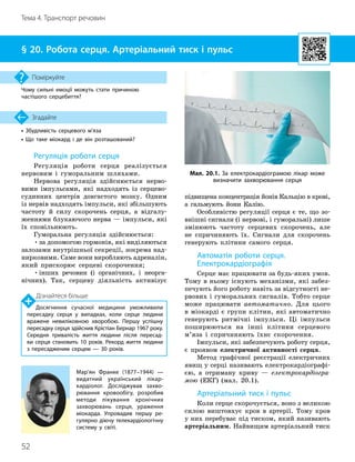 52
Тема 4. Транспорт речовин
• Збудливість серцевого м’яза
• Що таке міокард і де він розташований?
Згадайте
§ 20. Робота серця. Артеріальний тиск і пульс
Чому сильні емоції можуть стати причиною
частішого серцебиття?
Поміркуйте
Регуляція роботи серця
Регуляція роботи серця реалізується
нервовим і гуморальним шляхами.
Нервова регуляція здійснюється нерво-
вими імпульсами, які надходять із серцево-
судинних центрів довгастого мозку. Одним
із нервів надходять імпульси, які збільшують
частоту й силу скорочень серця, а відгалу-
женнями блукаючого нерва — імпульси, які
їх сповільнюють.
Гуморальна регуляція здійснюється:
•за допомогою гормонів, які виділяються
залозами внутрішньої секреції, зокрема над-
нирковими. Саме вони виробляють адреналін,
який прискорює серцеві скорочення;
•інших речовин (і органічних, і неорга-
нічних). Так, серцеву діяльність активізує
підвищена концентрація йонів Кальцію в крові,
а гальмують йони Калію.
Особливістю регуляції серця є те, що зо-
внішні сигнали (і нервові, і гуморальні) лише
змінюють частоту серцевих скорочень, але
не спричиняють їх. Сигнали для скорочень
генерують клітини самого серця.
Автоматія роботи серця.
Електрокардіографія
Серце має працювати за будь-яких умов.
Тому в ньому існують механізми, які забез-
печують його роботу навіть за відсутності не-
рвових і гуморальних сигналів. Тобто серце
може працювати автоматично. Для цього
в міокарді є групи клітин, які автоматично
генерують ритмічні імпульси. Ці імпульси
поширюються на інші клітини серцевого
м’яза і спричиняють їхнє скорочення.
Імпульси, які забезпечують роботу серця,
є проявом електричної активності серця.
Метод графічної реєстрації електричних
явищ у серці називають електрокардіографі-
єю, а отриману криву — електрокардіогра-
мою (ЕКГ) (мал. 20.1).
Артеріальний тиск і пульс
Коли серце скорочується, воно з великою
силою виштовхує кров в артерії. Тому кров
у них перебуває під тиском, який називають
артеріальним. Найвищим артеріальний тиск
Мал. 20.1. За електрокардіограмою лікар може
визначити захворювання серця
Мар’ян Франке (1877–1944) —
видатний український лікар
-
кардіолог. Досліджував захво­
рювання кровообігу, розробив
методи лікування хронічних
захворювань серця, ураження
міокарда. Упровадив першу ре­
гулярно діючу телекардіологічну
систему у світі.
Дізнайтеся більше
Досягнення сучасної медицини уможливили
пересадку серця у випадках, коли серце людини
вражене невиліковною хворобою. Першу успішну
пересадку серця здійснив Крістіан Бернар 1967 року.
Середня тривалість життя людини після пересад­
ки серця становить 10 років. Рекорд життя людини
з пересадженим серцем — 30 років.
 
