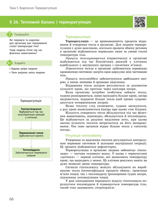 66
Тема 5. Виділення. Терморегуляція
• Будову шкіри людини
• Типи шкірних залоз людини
Згадайте
§ 26. Тепловий баланс і терморегуляція
Які переваги та недоліки
для організму має підтримання
сталої температури тіла?
Чому людина пітніє під час
фізичних навантажень?
Поміркуйте
Терморегуляція
Терморегуляція — це врівноваженість процесів відда
­
вання й утворення тепла в організмі. Для людини терморе-
гуляція є дуже важливою, оскільки процеси обміну речовин
в організмі відбуваються нормально лише за умови сталої
температури тіла.
Процеси теплоутворення (термогенезу) в організмі
відбуваються під час біохімічних реакцій у клітинах
(здебільшого у внутрішніх органах і скелетних м’язах).
Перенесення тепла в організмі здійснюється переважно
кровоносною системою: нагріта кров циркулює між частинами
тіла.
Процеси тепловіддачі забезпечуються здебільшого шкі-
рою, а також легенями й органами виділення.
Віддавання тепла шкірою регулюється за допомогою
кількості крові, що протікає через капіляри шкіри.
Коли організму потрібно позбутися зай
­
вого тепла,
судини розширюються, ними проходить більше крові, шкіра
нагрівається, віддаючи більше тепла (цей процес супрово
­
джується почервонінням шкіри);
Якщо теплоту слід економити, судини звужуються,
а рух крові вповільнюється (шкіра при цьому стає блідою).
Кількість утвореного тепла збільшується під час фізич-
них навантажень, відповідно, збільшується й тепловіддача.
Це відбувається за рахунок виділення поту, при цьому
значна кількість теплоти витрачається на його випарову-
вання. Так само організм віддає більше тепла у спекотну
погоду.
Регуляція теплообміну
Утворення та виділення теплоти регулюються централь-
ною нервовою системою й залозами внутрішньої секреції.
Ці процеси відбуваються рефлекторно.
Терморегуляцію в організмі людини забезпечує гіпота-
ламус — частина головного мозку. У ньому є термочутливі
«датчики» — нервові клітини, які визначають температуру
крові, що надходить у мозок. Ці клітини реагують навіть на
дуже незначні зміни температури.
Сигнали гіпоталамусу можуть збільшувати як вироб-
ництво тепла (інтенсифікація процесів обміну, тремтіння
м’язів тощо), так і тепловіддачу (розширення судин шкіри,
підсилення потовиділення тощо).
У разі ушкодження переднього відділу гіпоталамуса по-
рушується тепловіддача й підвищується температура тіла,
такий стан називаєють гіпертермією.
Перенесення тепла
Здійснюється кров'ю
Теплоутворення
Відбувається під час
екзотермічних реакцій
у клітинах
Тепловіддача
Забезпечується переважно
шкірою
Терморегуляція
 