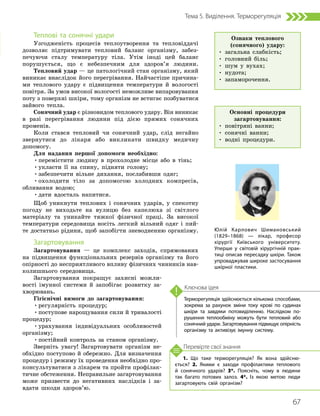 67
Тема 5. Виділення. Терморегуляція
1. Що таке терморегуляція? Як вона здійсню­
ється? 2. Якими є заходи профілактики теплового
й сонячного ударів? 3*. Поясніть, чому в людини
так багато потових залоз. 4*. Із якою метою люди
загартовують свій організм?
Перевірте свої знання
Терморегуляція здійснюється кількома способами,
зокрема за рахунок зміни току крові по судинах
шкіри та завдяки потовиділенню. Наслідком по­
рушення теплообміну можуть бути тепловий або
сонячний удари. Загартовування підвищує опірність
організму та активізує імунну систему.
Ключова ідея
Теплові та сонячні удари
Узгодженість процесів теплоутворення та тепловіддачі
дозволяє підтримувати тепловий баланс організму, забез-
печуючи сталу температуру тіла. Утім іноді цей баланс
порушується, що є небезпечним для здоров’я людини.
Тепловий удар — це патологічний стан організму, який
виникає внаслідок його перегрівання. Найчастіше причина-
ми теплового удару є підвищення температури й вологості
повітря. За умов високої вологості неможливе випаровування
поту з поверхні шкіри, тому організм не встигає позбуватися
зайвого тепла.
Сонячний удар є різновидом теплового удару. Він виникає
в разі перегрівання людини під дією прямих сонячних
променів.
Коли стався тепловий чи сонячний удар, слід негайно
звернутися до лікаря або викликати швидку медичну
допомогу.
Для надання першої допомоги необхідно:
•перемістити людину в прохолодне місце або в тінь;
•укласти її на спину, підняти голову;
•забезпечити вільне дихання, послабивши одяг;
•охолодити тіло за допомогою холодних компресів,
обливання водою;
•дати вдосталь напитися.
Щоб уникнути теплових і сонячних ударів, у спекотну
погоду не виходьте на вулицю без капелюха зі світлого
матеріалу та уникайте тяжкої фізичної праці. За високої
температури середовища носіть легкий вільний одяг і пий-
те достатньо рідини, щоб запобігти зневодненню організму.
Загартовування
Загартовування — це комплекс заходів, спрямованих
на підвищення функціональних резервів організму та його
опірності до несприятливого впливу фізичних чинників нав­
колишнього середовища.
Загартовування покращує захисні можли-
вості імунної системи й запобігає розвитку за-
хворювань.
Гігієнічні вимоги до загартовування:
•регулярність процедур;
•поступове нарощування сили й тривалості
процедур;
•урахування індивідуальних особливостей
організму;
•постійний контроль за станом організму.
Зверніть увагу! Загартовувати організм не-
обхідно поступово й обережно. Для визначення
процедур і режиму їх проведення необхідно про-
консультуватися з лікарем та пройти профілак-
тичне обстеження. Неправильне загартовування
може призвести до негативних наслідків і за-
вдати шкоди здоров’ю.
Ознаки теплового
(сонячного) удару:
• загальна слабкість;
• головний біль;
• шум у вухах;
• нудота;
• запаморочення.
Основні процедури
загартовування:
• повітряні ванни;
• сонячні ванни;
• водні процедури.
Юлій Карлович Шимановський
(1829–1868) — лікар, професор
хірургії Київського університету.
Уперше у світовій хірургічній прак­
тиці описав пересадку шкіри. Також
упроваджував широке застосування
шкірної пластики.
 