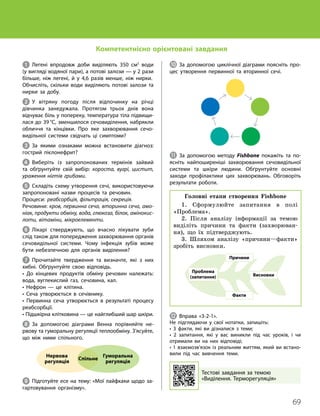 69
Тема 5. Виділення. Терморегуляція
1 Легені впродовж доби виділяють 350 см3
води
(у вигляді водяної пари), а потові залози — у 2 рази
більше, ніж легені, й у 4,6 разів менше, ніж нирки.
Обчисліть, скільки води виділяють потові залози та
нирки за добу.
2 У вітряну погоду після відпочинку на річці
дів­
чинка занедужала. Протягом трьох днів вона
відчуває біль у попереку, температура тіла підвищи­
лася до 39 °С, зменшилося сечовиділення, набрякли
обличчя та кінцівки. Про яке захворювання сечо­
видільної системи свідчать ці симптоми?
3 За якими ознаками можна встановити діагноз:
гострий пієлонефрит?
4 Виберіть із запропонованих термінів зайвий
та обґрунтуйте свій вибір: короста, вугрі, цистит,
ураження нігтів грибами.
5 Складіть схему утворення сечі, використовуючи
запропоновані назви процесів та речовин.
Процеси: реабсорбція, фільтрація, секреція.
Речовини: кров, первинна сеча, вторинна сеча, амо-
ніак, продукти обміну, вода, глюкоза, білок, амінокис-
лоти, вітаміни, мікроелементи.
6 Лікарі стверджують, що вчасно лікувати зуби
слід також для попередження захворювання органів
сечовидільної системи. Чому інфекція зубів може
бути небезпечною для органів виділення?
7 Прочитайте твердження та визначте, які з них
хибні. Обґрунтуйте свою відповідь.
• До кінцевих продуктів обміну речовин належать:
вода, вуглекислий газ, сечовина, кал.
• Нефрон — це клітина.
• Сеча утворюється в сечівнику.
• Первинна сеча утворюється в результаті процесу
реабсорбції.
• Підшкірна клітковина — це найглибший шар шкіри.
8 За допомогою діаграми Венна порівняйте не­
рвову та гуморальну регуляції теплообміну. З’ясуйте,
що між ними спільного.
Нервова
регуляція
Гуморальна
регуляція
Спільне
9 Підготуйте есе на тему: «Мої лайфхаки щодо за­
гартовування організму».
J За допомогою циклічної діаграми поясніть про­
цес утворення первинної та вторинної сечі.
K За допомогою методу Fishbone покажіть та по­
ясніть найпоширеніші захворювання сечовидільної
системи та шкіри людини. Обґрунтуйте основні
заходи профілактики цих захворювань. Обговоріть
результати роботи.
Головні етапи створення Fishbone
1. Сформулюйте запитання в полі
«Проб­
лема».
2. Після аналізу інформації за темою
виділіть причини та факти (захворюван-
ня), що їх підтверджують.
3. Шляхом аналізу «причини—факти»
зробіть висновки.
Проблема
(запитання) Висновки
Причини
Факти
L Вправа «3-2-1».
Не підглядаючи у свої нотатки, запишіть:
• 3 факти, які ви дізналися з теми;
• 2 запитання, які у вас виникли під час уроків, і чи
отримали ви на них відповіді;
• 1 взаємозв’язок із реальним життям, який ви встано­
вили під час вивчення теми.
Тестові завдання за темою
«Виділення. Терморегуляція»
Компетентнісно орієнтовані завдання
 