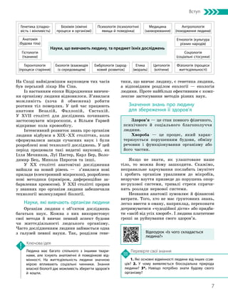 7
Вступ
1. Які основні відмінності людини від інших ссав­
ців? 2. У чому виявляється біосоціальна природа
людини? 3*. Навіщо потрібно знати будову свого
організму?
На Сході найвідомішим науковцем тих часів
був перський лікар Ібн Сіна.
Із настанням епохи Відродження вивчен-
ня організму людини відновилося. З’явилася
можливість (хоча й обмежена) робити
розтини тіл померлих. У цей час працюють
анатоми Везалій, Фаллопій, Євстахій.
У XVII столітті для досліджень починають
застосовувати мікроскопи, а Вільям Гарвей
відкриває кола кровообігу.
Інтенсивний розвиток знань про організм
людини відбувся в ХІХ–ХХ століттях, коли
сформувалися засади сучасних наук і були
розроблені нові технології досліджень. У цей
період працювали такі видатні науковці, як
Ілля Мечников, Луї Пастер, Карл Бер, Воло-
димир Бец, Микола Пирогов та інші.
У ХХ столітті анатомічні дослідження
вийшли на новий рівень — з’явилися нові
прилади (електронний мікроскоп), розроблено
нові методики (приміром, диферен­
ційне за-
барвлення хромосом). У ХХІ столітті прорив
у знаннях про організм людини забезпечили
технології молекулярної біології.
Науки, які вивчають організм людини
Організм людини є об’єктом досліджень
багатьох наук. Кожна з них використовує
свої методи й вивчає певний аспект будови
чи життєдіяльності людського організму.
Часто дослідженням людини займається одна
з галузей певної науки. Так, розділом гене-
Людина має багато спільного з іншими твари­
нами, але існують анатомічні й поведінкові від­
мінності. На життєдіяльність людини знач­
ною
мірою впливають соціальні чинники. Знан­
ня
власної біології дає можливість зберегти здоров’я
й кошти.
Ключова ідея
Перевірте свої знання
тики, що вивчає людину, є генетика людини,
а відповідним розділом екології — екологія
людини. Проте найбільш ефективним є комп-
лексне застосування методів різних наук.
Значення знань про людину
для збереження її здоров’я
Здоров’я — це стан повного фізичного,
психічного й соціального благополуччя
людини.
Хвороба — це процес, який харак-
теризується порушенням будови, обміну
речовин і функціонування організму або
його частин.
Якщо не знати, як улаштоване наше
тіло, то можна йому зашкодити. Скажімо,
неправильне харчування послабить імунітет
і зробить організм уразливим до мікробів,
незручне взуття призведе до порушень опор­
но-­
рухової системи, тривалі стреси спричи-
нять розлади нервової системи.
Незнання анатомії зумовлює й фінансові
витрати. Того, хто не має ґрунтовних знань,
легко ввести в оману, наприклад, переконати
дотримуватися «чудо­
дійної дієти» або придба-
ти «засіб від усіх хвороб». І людина платитиме
гроші за руйнування свого здоров’я.
Науки, що вивчають людину, та предмет їхніх досліджень
Анатомія
(будова тіла)
Генетика (спадко­
вість і мінливість)
Ембріологія (зарод­
ковий розвиток)
Геронтологія
(процеси старіння)
Екологія (взаємодія
із середовищем)
Гістологія
(тканини)
Етика
(мораль)
Антропологія
(походження людини)
Біохімія (хімічні
процеси в організмі)
Медицина
(захворювання)
Психологія (психологічні
явища й поведінка)
Етнологія (культура
різних народів)
Соціологія
(соціальні стосунки)
Фізіологія (процеси
життєдіяльності)
Цитологія
(клітини)
Відеоурок «Із чого складається
людина?»
 