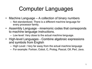 Computer Languages
• Machine Language – A collection of binary numbers
   – Not standardized. There is a different machine language for
     every processor family.
• Assembly Language - mnemonic codes that corresponds
  to machine language instructions.
   – Low level: Very close to the actual machine language.
• High-level Languages - Combine algebraic expressions
  and symbols from English
   – High Level : Very far away from the actual machine language
   – For example: Fortran, Cobol, C, Prolog, Pascal, C#, Perl, Java.




                                                                       1
 