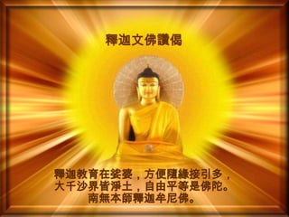 釋迦文佛讚偈

釋迦教育在娑婆，方便隨緣接引多，
大千沙界皆淨土，自由平等是佛陀。
南無本師釋迦牟尼佛。

 