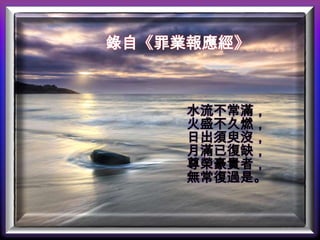 錄自《罪業報應經》

水流不常滿，
火盛不久燃，
日出須臾沒，
月滿已復缺，
尊榮豪貴者，
無常復過是。

 