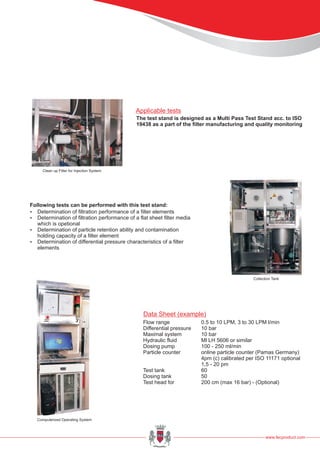 www.fecproduct.com
Following tests can be performed with this test stand:
?Determination of filtration performance of a filter elements
?Determination of filtration performance of a flat sheet filter media
which is opetional
?Determination of particle retention ability and contamination
holding capacity of a filter element
?Determination of differential pressure characteristics of a filter
elements
Data Sheet (example)
Flow range 0.5 to 10 LPM, 3 to 30 LPM l/min
Differential pressure 10 bar
Maximal system 10 bar
Hydraulic fluid Ml LH 5606 or similar
Dosing pump 100 - 250 ml/min
Particle counter online particle counter (Pamas Germany)
4pm (c) calibrated per ISO 11171 optional
1,5 - 20 pm
Test tank 60
Dosing tank 50
Test head for 200 cm (max 16 bar) - (Optional)
The test stand is designed as a Multi Pass Test Stand acc. to ISO
19438 as a part of the filter manufacturing and quality monitoring
Applicable tests
Clean up Filter for Injection System
Collection Tank
Computerized Operating System
 