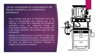 ¿Se ha completado la comprobación del
equipo anestésico y la medicación
anestésica?
 Para completar este paso, el Coordinador de la lista
pedirá́ al anestesiólogo que confirme que se ha
realizado un control de la seguridad de la anestesia,
entendido como una inspección formal del
instrumental anestésico, del circuito, de la medicación
y del riesgo anestésico del paciente antes de cada
intervención.
 Además de confirmar que el paciente es apto para
someterse a la operación, el equipo de anestesia debe
inspeccionar el equipo de intubación y aspiración de la
vía aérea, el sistema de ventilación (incluidos el
oxigeno y los fármacos inhalados)
 