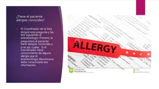 ¿Tiene el paciente
alergias conocidas?
 El Coordinador de la lista
dirigirá́ esta pregunta y las
dos siguientes al
anestesiólogo. Primero, le
preguntará al paciente
tiene alergias conocidas y,
si es así́, cuales. Si el
Coordinador tiene
conocimiento de alguna
alergia que el
anestesiólogo desconozca,
debe comunicarle esa
información.
 