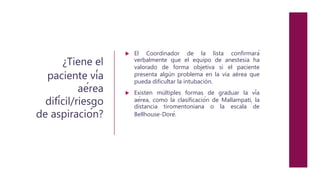 ¿Tiene el
paciente vía
aérea
difícil/riesgo
de aspiración?
 El Coordinador de la lista confirmará
verbalmente que el equipo de anestesia ha
valorado de forma objetiva si el paciente
presenta algún problema en la vía aérea que
pueda dificultar la intubación.
 Existen múltiples formas de graduar la vía
aérea, como la clasificación de Mallampati, la
distancia tiromentoniana o la escala de
Bellhouse-Doré.
 